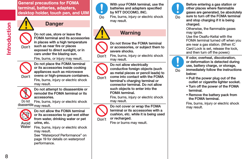 8IntroductionGeneral precautions for FOMA terminal, batteries, adapters, desktop holder, touch pen, and UIM  DangerDo not use, store or leave the FOMA terminal and its accessories in places with a high temperature such as near ﬁre or places exposed to direct sunlight, or in cars under the blazing sun.Fire, burns, or injury may result.Do not place the FOMA terminal or its accessories inside cooking appliances such as microwave ovens or high-pressure containers.Fire, burns, injury or electric shock may result.Do not attempt to disassemble or remodel the FOMA terminal or its accessories.Fire, burns, injury or electric shock may result.Do not allow the FOMA terminal or its accessories to get wet either from water, drinking water or pet urine, etc.Fire, burns, injury or electric shock may result. See “Waterproof Performance” on page 19 for details on waterproof performance.With your FOMA terminal, use the batteries and adapters speciﬁed by NTT DOCOMO, INC.Fire, burns, injury or electric shock may result.  WarningDo not throw the FOMA terminal or accessories, or subject them to severe shocks.Fire, burns, injury or electric shock may result.Do not allow electrically conductive foreign objects (such as metal pieces or pencil leads) to come into contact with the FOMA terminal’s charging terminal or connector terminal. Do not allow such objects to enter into the FOMA terminal.Fire, burns, injury or electric shock may result.Do not cover or wrap the FOMA terminal or its accessories with a cushion, etc. while it is being used or recharged.Fire or burns may result.Before entering a gas station or other places where ﬂammable gases are generated, be absolutely sure to turn off the FOMA terminal and stop charging if it is being charged.Otherwise, the ﬂammable gases may ignite.  Use the Osaifu-Keitai with the FOMA terminal turned off when you are near a gas station. (When IC Card Lock is set, release the lock, and then turn off the power.)If odor, overheat, discoloration, or deformation is detected during use, battery charge, or storage, immediately follow the instructions below:• Pull the power plug out of the outlet or cigarette lighter socket.• Turn off the power of the FOMA terminal.• Remove the battery pack from the FOMA terminal.Fire, burns, injury or electric shock may result.Don’tDon’tDo notdisassembleAvoidWaterDoDon’tDon’tDon’tDoDo