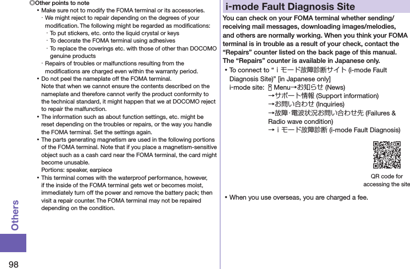 98Others◎Other points to note ⿠Make sure not to modify the FOMA terminal or its accessories.・ We might reject to repair depending on the degrees of your modiﬁcation. The following might be regarded as modiﬁcations:・ To put stickers, etc. onto the liquid crystal or keys・ To decorate the FOMA terminal using adhesives・ To replace the coverings etc. with those of other than DOCOMO genuine products・ Repairs of troubles or malfunctions resulting from the modiﬁcations are charged even within the warranty period. ⿠Do not peel the nameplate off the FOMA terminal. Note that when we cannot ensure the contents described on the nameplate and therefore cannot verify the product conformity to the technical standard, it might happen that we at DOCOMO reject to repair the malfunction. ⿠The information such as about function settings, etc. might be reset depending on the troubles or repairs, or the way you handle the FOMA terminal. Set the settings again. ⿠The parts generating magnetism are used in the following portions of the FOMA terminal. Note that if you place a magnetism-sensitive object such as a cash card near the FOMA terminal, the card might become unusable. Portions: speaker, earpiece ⿠This terminal comes with the waterproof performance, however, if the inside of the FOMA terminal gets wet or becomes moist, immediately turn off the power and remove the battery pack; then visit a repair counter. The FOMA terminal may not be repaired depending on the condition.i-mode Fault Diagnosis SiteYou can check on your FOMA terminal whether sending/receiving mail messages, downloading images/melodies, and others are normally working. When you think your FOMA terminal is in trouble as a result of your check, contact the “Repairs” counter listed on the back page of this manual. The “Repairs” counter is available in Japanese only. ⿠To connect to “ｉモード故障診断サイト (i-mode Fault Diagnosis Site)” [in Japanese only]i-mode site: iMenu→お知らせ (News)→サポート情報 (Support information) →お問い合わせ (Inquiries) →故障・電波状況お問い合わせ先 (Failures &amp; Radio wave condition) →ｉモード故障診断 (i-mode Fault Diagnosis)QR code for  accessing the site ⿠When you use overseas, you are charged a fee.