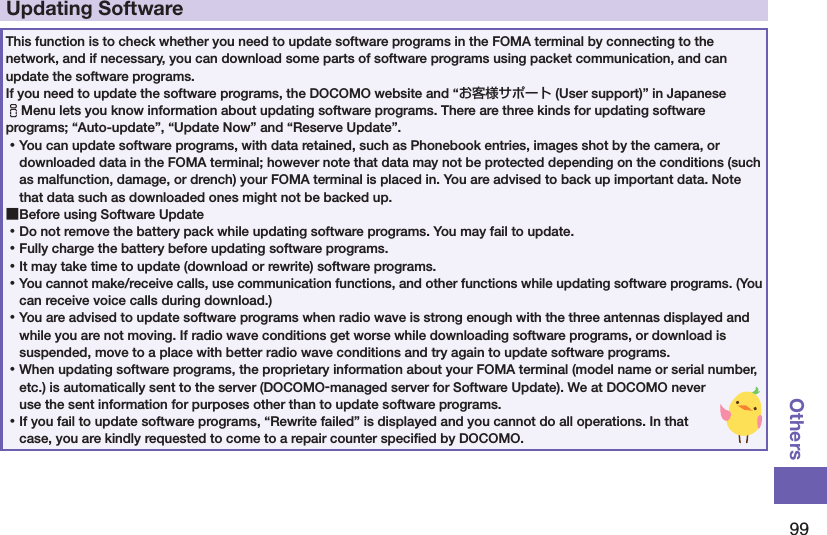 99OthersUpdating SoftwareThis function is to check whether you need to update software programs in the FOMA terminal by connecting to the network, and if necessary, you can download some parts of software programs using packet communication, and can update the software programs. If you need to update the software programs, the DOCOMO website and “お客様サポート (User support)” in Japanese iMenu lets you know information about updating software programs. There are three kinds for updating software programs; “Auto-update”, “Update Now” and “Reserve Update”.  ⿠You can update software programs, with data retained, such as Phonebook entries, images shot by the camera, or downloaded data in the FOMA terminal; however note that data may not be protected depending on the conditions (such as malfunction, damage, or drench) your FOMA terminal is placed in. You are advised to back up important data. Note that data such as downloaded ones might not be backed up. ■Before using Software Update ⿠Do not remove the battery pack while updating software programs. You may fail to update. ⿠Fully charge the battery before updating software programs. ⿠It may take time to update (download or rewrite) software programs. ⿠You cannot make/receive calls, use communication functions, and other functions while updating software programs. (You can receive voice calls during download.) ⿠You are advised to update software programs when radio wave is strong enough with the three antennas displayed and while you are not moving. If radio wave conditions get worse while downloading software programs, or download is suspended, move to a place with better radio wave conditions and try again to update software programs. ⿠When updating software programs, the proprietary information about your FOMA terminal (model name or serial number, etc.) is automatically sent to the server (DOCOMO-managed server for Software Update). We at DOCOMO never use the sent information for purposes other than to update software programs. ⿠If you fail to update software programs, “Rewrite failed” is displayed and you cannot do all operations. In that case, you are kindly requested to come to a repair counter speciﬁed by DOCOMO.