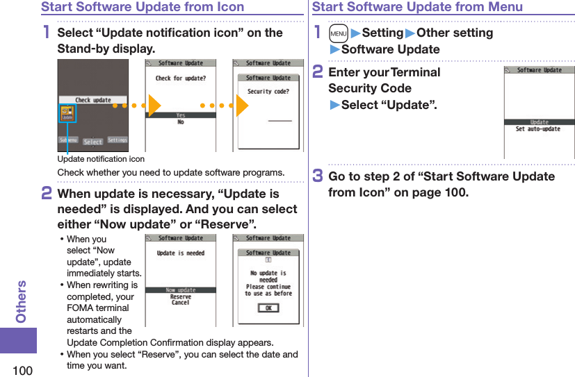 100OthersStart Software Update from Icon1Select “Update notiﬁcation icon” on the Stand-by display.Update notiﬁcation iconCheck whether you need to update software programs.2When update is necessary, “Update is needed” is displayed. And you can select either “Now update” or “Reserve”. ⿠When you select “Now update”, update immediately starts. ⿠When rewriting is completed, your FOMA terminal automatically restarts and the Update Completion Conﬁrmation display appears. ⿠When you select “Reserve”, you can select the date and time you want.Start Software Update from Menu1m󱚤Setting󱚤Other setting󱚤Software Update2Enter your Terminal  Security Code 󱚤Select “Update”.3Go to step 2 of “Start Software Update from Icon” on page 100.