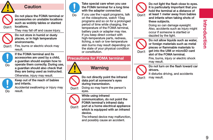 9Introduction  CautionDo not place the FOMA terminal or accessories on unstable locations such as wobbly tables or slanted locations.They may fall off and cause injury.Do not store in humid or dusty places, or in high temperature environments.Fire, burns or electric shock may result.If the FOMA terminal and its accessories are used by a child, a guardian should explain how to operate them correctly. During use, a guardian should also check that they are being used as instructed.Otherwise, injury may result.Keep out of the reach of babies and infants.Accidental swallowing or injury may result.Take special care when you use the FOMA terminal for a long time with the adapter connected.If you use the i-αppli programs, talk on the videophone, watch 1Seg programs and so on for a prolonged period of time while charging, the temperature of the FOMA terminal, battery pack or adapter may rise.  If you keep direct contact with high-temperature parts, redness, itching, a rash or low-temperature skin burns may result depending on the state of your physical condition or constitution.Precautions for FOMA terminal  WarningDo not directly point the infrared data port at someone’s eyes during transmission.Doing so may harm the person’s eyes.While using infrared communication, do not point the FOMA terminal’s infrared data port at a home electrical appliance which is equipped with an infrared device.The infrared device may malfunction, and possibly cause an accident.Do not light the ﬂash close to eyes. It is particularly important that you hold the terminal at a distance of at least 1 meter away from babies and infants when taking shots of these subjects.Doing so can damage eyesight. Also, accidents such as injury might occur if someone is startled or dazzled by the light.Do not allow liquids such as water, or foreign materials such as metal pieces or ﬂammable materials to get into the UIM or microSD card slot of the FOMA terminal.Fire, burns, injury or electric shock may result.Do not turn on the ﬂash toward car drivers.It disturbs driving, and accidents may result.Don’tDon’tDoDoDoDon’tDon’tDon’tDon’tDon’t