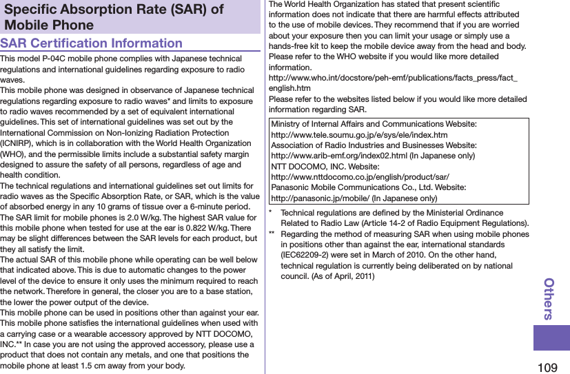 109OthersSpeciﬁc Absorption Rate (SAR) of Mobile PhoneSAR Certiﬁcation InformationThis model P-04C mobile phone complies with Japanese technical regulations and international guidelines regarding exposure to radio waves.This mobile phone was designed in observance of Japanese technical regulations regarding exposure to radio waves* and limits to exposure to radio waves recommended by a set of equivalent international guidelines. This set of international guidelines was set out by the International Commission on Non-Ionizing Radiation Protection (ICNIRP), which is in collaboration with the World Health Organization (WHO), and the permissible limits include a substantial safety margin designed to assure the safety of all persons, regardless of age and health condition.The technical regulations and international guidelines set out limits for radio waves as the Speciﬁc Absorption Rate, or SAR, which is the value of absorbed energy in any 10 grams of tissue over a 6-minute period. The SAR limit for mobile phones is 2.0 W/kg. The highest SAR value for this mobile phone when tested for use at the ear is 0.822 W/kg. There may be slight differences between the SAR levels for each product, but they all satisfy the limit.The actual SAR of this mobile phone while operating can be well below that indicated above. This is due to automatic changes to the power level of the device to ensure it only uses the minimum required to reach the network. Therefore in general, the closer you are to a base station, the lower the power output of the device.This mobile phone can be used in positions other than against your ear. This mobile phone satisﬁes the international guidelines when used with a carrying case or a wearable accessory approved by NTT DOCOMO, INC.** In case you are not using the approved accessory, please use a product that does not contain any metals, and one that positions the mobile phone at least 1.5 cm away from your body.The World Health Organization has stated that present scientiﬁc information does not indicate that there are harmful effects attributed to the use of mobile devices. They recommend that if you are worried about your exposure then you can limit your usage or simply use a hands-free kit to keep the mobile device away from the head and body.Please refer to the WHO website if you would like more detailed information. (http://www.who.int/docstore/peh-emf/publications/facts_press/fact_english.htm)Please refer to the websites listed below if you would like more detailed information regarding SAR.Ministry of Internal Affairs and Communications Website:  http://www.tele.soumu.go.jp/e/sys/ele/index.htmAssociation of Radio Industries and Businesses Website:  http://www.arib-emf.org/index02.html (In Japanese only)NTT DOCOMO, INC. Website:  http://www.nttdocomo.co.jp/english/product/sar/Panasonic Mobile Communications Co., Ltd. Website:  http://panasonic.jp/mobile/ (In Japanese only)*  Technical regulations are deﬁned by the Ministerial Ordinance Related to Radio Law (Article 14-2 of Radio Equipment Regulations).**  Regarding the method of measuring SAR when using mobile phones in positions other than against the ear, international standards (IEC62209-2) were set in March of 2010. On the other hand, technical regulation is currently being deliberated on by national council. (As of April, 2011)