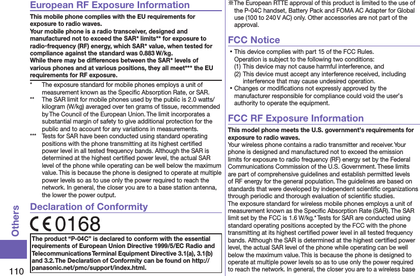 110OthersEuropean RF Exposure InformationThis mobile phone complies with the EU requirements for exposure to radio waves. Your mobile phone is a radio transceiver, designed and manufactured not to exceed the SAR* limits** for exposure to radio-frequency (RF) energy, which SAR* value, when tested for compliance against the standard was 0.883 W/kg. While there may be differences between the SAR* levels of various phones and at various positions, they all meet*** the EU requirements for RF exposure.*  The exposure standard for mobile phones employs a unit of measurement known as the Speciﬁc Absorption Rate, or SAR.**  The SAR limit for mobile phones used by the public is 2.0 watts/kilogram (W/kg) averaged over ten grams of tissue, recommended by The Council of the European Union. The limit incorporates a substantial margin of safety to give additional protection for the public and to account for any variations in measurements.***  Tests for SAR have been conducted using standard operating positions with the phone transmitting at its highest certiﬁed power level in all tested frequency bands. Although the SAR is determined at the highest certiﬁed power level, the actual SAR level of the phone while operating can be well below the maximum value. This is because the phone is designed to operate at multiple power levels so as to use only the power required to reach the network. In general, the closer you are to a base station antenna, the lower the power output.Declaration of ConformityThe product “P-04C” is declared to conform with the essential requirements of European Union Directive 1999/5/EC Radio and Telecommunications Terminal Equipment Directive 3.1(a), 3.1(b) and 3.2. The Declaration of Conformity can be found on http://panasonic.net/pmc/support/index.html.※The European RTTE approval of this product is limited to the use of the P-04C handset, Battery Pack and FOMA AC Adapter for Global use (100 to 240 V AC) only. Other accessories are not part of the approval.FCC Notice⿠This device complies with part 15 of the FCC Rules. Operation is subject to the following two conditions:(1) This device may not cause harmful interference, and(2) This device must accept any interference received, including interference that may cause undesired operation.⿠Changes or modiﬁcations not expressly approved by the manufacturer responsible for compliance could void the user’s authority to operate the equipment.FCC RF Exposure InformationThis model phone meets the U.S. government’s requirements for exposure to radio waves.Your wireless phone contains a radio transmitter and receiver. Your phone is designed and manufactured not to exceed the emission limits for exposure to radio frequency (RF) energy set by the Federal Communications Commission of the U.S. Government. These limits are part of comprehensive guidelines and establish permitted levels of RF energy for the general population. The guidelines are based on standards that were developed by independent scientiﬁc organizations through periodic and thorough evaluation of scientiﬁc studies.The exposure standard for wireless mobile phones employs a unit of measurement known as the Speciﬁc Absorption Rate (SAR). The SAR limit set by the FCC is 1.6 W/kg.* Tests for SAR are conducted using standard operating positions accepted by the FCC with the phone transmitting at its highest certiﬁed power level in all tested frequency bands. Although the SAR is determined at the highest certiﬁed power level, the actual SAR level of the phone while operating can be well below the maximum value. This is because the phone is designed to operate at multiple power levels so as to use only the power required to reach the network. In general, the closer you are to a wireless base 