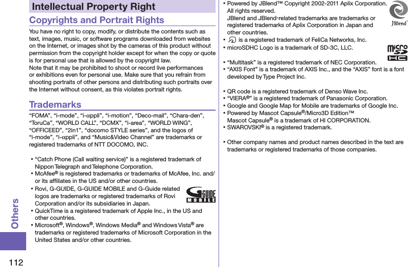 112OthersIntellectual Property RightCopyrights and Portrait RightsYou have no right to copy, modify, or distribute the contents such as text, images, music, or software programs downloaded from websites on the Internet, or images shot by the cameras of this product without permission from the copyright holder except for when the copy or quote is for personal use that is allowed by the copyright law.Note that it may be prohibited to shoot or record live performances or exhibitions even for personal use. Make sure that you refrain from shooting portraits of other persons and distributing such portraits over the Internet without consent, as this violates portrait rights.Trademarks“FOMA”, “i-mode”, “i-αppli”, “i-motion”, “Deco-mail”, “Chara-den”, “ToruCa”, “WORLD CALL”, “DCMX”, “i-area”, “WORLD WING”, “OFFICEED”, “2in1”, “docomo STYLE series”, and the logos of “i-mode”, “i-αppli”, and “Music&amp;Video Channel” are trademarks or registered trademarks of NTT DOCOMO, INC.⿠“Catch Phone (Call waiting service)” is a registered trademark of Nippon Telegraph and Telephone Corporation.⿠McAfee® is registered trademarks or trademarks of McAfee, Inc. and/or its afﬁliates in the US and/or other countries.⿠Rovi, G-GUIDE, G-GUIDE MOBILE and G-Guide related logos are trademarks or registered trademarks of Rovi Corporation and/or its subsidiaries in Japan.⿠QuickTime is a registered trademark of Apple Inc., in the US and other countries.⿠Microsoft®, Windows®, Windows Media® and Windows Vista® are trademarks or registered trademarks of Microsoft Corporation in the United States and/or other countries.⿠Powered by JBlend™ Copyright 2002-2011 Aplix Corporation. All rights reserved. JBlend and JBlend-related trademarks are trademarks or registered trademarks of Aplix Corporation in Japan and other countries.⿠f is a registered trademark of FeliCa Networks, Inc.⿠microSDHC Logo is a trademark of SD-3C, LLC.⿠“Multitask” is a registered trademark of NEC Corporation.⿠“AXIS Font” is a trademark of AXIS Inc., and the “AXIS” font is a font developed by Type Project Inc.⿠QR code is a registered trademark of Denso Wave Inc.⿠“VIERA®” is a registered trademark of Panasonic Corporation.⿠Google and Google Map for Mobile are trademarks of Google Inc.⿠Powered by Mascot Capsule®/Micro3D Edition™Mascot Capsule® is a trademark of HI CORPORATION.⿠SWAROVSKI® is a registered trademark.⿠Other company names and product names described in the text are trademarks or registered trademarks of those companies.
