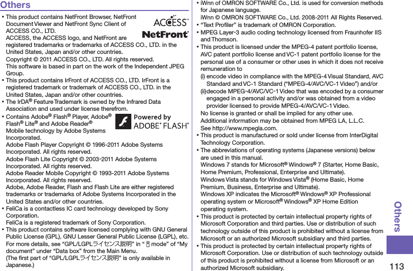 113OthersOthers⿠This product contains NetFront Browser, NetFront Document Viewer and NetFront Sync Client of ACCESS CO., LTD. ACCESS, the ACCESS logo, and NetFront are registered trademarks or trademarks of ACCESS CO., LTD. in the United States, Japan and/or other countries. Copyright © 2011 ACCESS CO., LTD. All rights reserved. This software is based in part on the work of the Independent JPEG Group.⿠This product contains IrFront of ACCESS CO., LTD. IrFront is a registered trademark or trademark of ACCESS CO., LTD. in the United States, Japan and/or other countries.⿠The IrDA® Feature Trademark is owned by the Infrared Data Association and used under license therefrom.⿠Contains Adobe® Flash® Player, Adobe® Flash® Lite® and Adobe Reader® Mobile technology by Adobe Systems Incorporated. Adobe Flash Player Copyright © 1996-2011 Adobe Systems Incorporated. All rights reserved. Adobe Flash Lite Copyright © 2003-2011 Adobe Systems Incorporated. All rights reserved. Adobe Reader Mobile Copyright © 1993-2011 Adobe Systems Incorporated. All rights reserved. Adobe, Adobe Reader, Flash and Flash Lite are either registered trademarks or trademarks of Adobe Systems Incorporated in the United States and/or other countries.⿠FeliCa is a contactless IC card technology developed by Sony Corporation. FeliCa is a registered trademark of Sony Corporation.⿠This product contains software licensed complying with GNU General Public License (GPL), GNU Lesser General Public License (LGPL), etc. For more details, see “GPL/LGPLライセンス説明” in “imode” of “My document” under “Data box” from the Main Menu.  (The ﬁrst part of “GPL/LGPLライセンス説明” is only available in Japanese.)⿠iWnn of OMRON SOFTWARE Co., Ltd. is used for conversion methods for Japanese language. iWnn © OMRON SOFTWARE Co., Ltd. 2008-2011 All Rights Reserved. ⿠“Text Proﬁler” is trademark of OMRON Corporation.⿠MPEG Layer-3 audio coding technology licensed from Fraunhofer IIS and Thomson.⿠This product is licensed under the MPEG-4 patent portfolio license, AVC patent portfolio license and VC-1 patent portfolio license for the personal use of a consumer or other uses in which it does not receive remuneration to(i) encode video in compliance with the MPEG-4 Visual Standard, AVC Standard and VC-1 Standard (“MPEG-4/AVC/VC-1 Video”) and/or(ii) decode MPEG-4/AVC/VC-1 Video that was encoded by a consumer engaged in a personal activity and/or was obtained from a video provider licensed to provide MPEG-4/AVC/VC-1 Video.No license is granted or shall be implied for any other use.Additional information may be obtained from MPEG LA, L.L.C. See http://www.mpegla.com.⿠This product is manufactured or sold under license from InterDigital Technology Corporation.⿠The abbreviations of operating systems (Japanese versions) below are used in this manual.Windows 7 stands for Microsoft® Windows® 7 (Starter, Home Basic, Home Premium, Professional, Enterprise and Ultimate).Windows Vista stands for Windows Vista® (Home Basic, Home Premium, Business, Enterprise and Ultimate).Windows XP indicates the Microsoft® Windows® XP Professional operating system or Microsoft® Windows® XP Home Edition operating system.⿠This product is protected by certain intellectual property rights of Microsoft Corporation and third parties. Use or distribution of such technology outside of this product is prohibited without a license from Microsoft or an authorized Microsoft subsidiary and third parties.⿠This product is protected by certain intellectual property rights of Microsoft Corporation. Use or distribution of such technology outside of this product is prohibited without a license from Microsoft or an authorized Microsoft subsidiary.