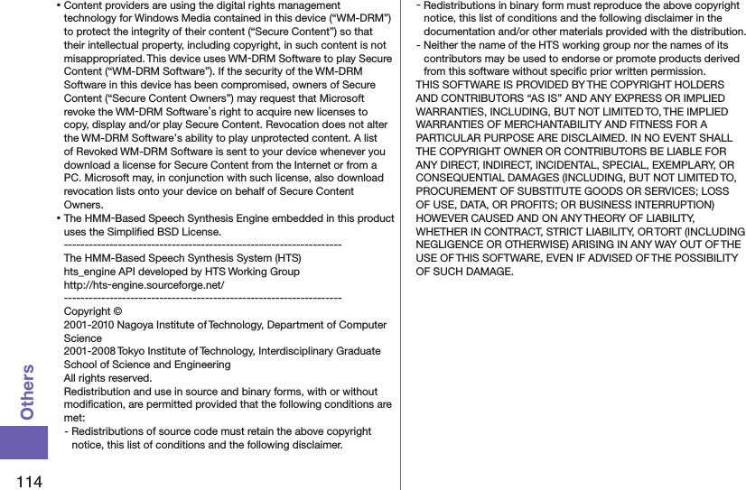 114Others⿠Content providers are using the digital rights management technology for Windows Media contained in this device (“WM-DRM”) to protect the integrity of their content (“Secure Content”) so that their intellectual property, including copyright, in such content is not misappropriated. This device uses WM-DRM Software to play Secure Content (“WM-DRM Software”). If the security of the WM-DRM Software in this device has been compromised, owners of Secure Content (“Secure Content Owners”) may request that Microsoft revoke the WM-DRM Software’s right to acquire new licenses to copy, display and/or play Secure Content. Revocation does not alter the WM-DRM Software’s ability to play unprotected content. A list of Revoked WM-DRM Software is sent to your device whenever you download a license for Secure Content from the Internet or from a PC. Microsoft may, in conjunction with such license, also download revocation lists onto your device on behalf of Secure Content Owners.⿠The HMM-Based Speech Synthesis Engine embedded in this product uses the Simpliﬁed BSD License. -------------------------------------------------------------------The HMM-Based Speech Synthesis System (HTS)hts_engine API developed by HTS Working Group(http://hts-engine.sourceforge.net/)-------------------------------------------------------------------Copyright © 2001-2010 Nagoya Institute of Technology, Department of Computer Science 2001-2008 Tokyo Institute of Technology, Interdisciplinary Graduate School of Science and Engineering All rights reserved. Redistribution and use in source and binary forms, with or without modiﬁcation, are permitted provided that the following conditions are met:- Redistributions of source code must retain the above copyright notice, this list of conditions and the following disclaimer.- Redistributions in binary form must reproduce the above copyright notice, this list of conditions and the following disclaimer in the documentation and/or other materials provided with the distribution.- Neither the name of the HTS working group nor the names of its contributors may be used to endorse or promote products derived from this software without speciﬁc prior written permission.THIS SOFTWARE IS PROVIDED BY THE COPYRIGHT HOLDERS AND CONTRIBUTORS “AS IS” AND ANY EXPRESS OR IMPLIED WARRANTIES, INCLUDING, BUT NOT LIMITED TO, THE IMPLIED WARRANTIES OF MERCHANTABILITY AND FITNESS FOR A PARTICULAR PURPOSE ARE DISCLAIMED. IN NO EVENT SHALL THE COPYRIGHT OWNER OR CONTRIBUTORS BE LIABLE FOR ANY DIRECT, INDIRECT, INCIDENTAL, SPECIAL, EXEMPLARY, OR CONSEQUENTIAL DAMAGES (INCLUDING, BUT NOT LIMITED TO, PROCUREMENT OF SUBSTITUTE GOODS OR SERVICES; LOSS OF USE, DATA, OR PROFITS; OR BUSINESS INTERRUPTION) HOWEVER CAUSED AND ON ANY THEORY OF LIABILITY, WHETHER IN CONTRACT, STRICT LIABILITY, OR TORT (INCLUDING NEGLIGENCE OR OTHERWISE) ARISING IN ANY WAY OUT OF THE USE OF THIS SOFTWARE, EVEN IF ADVISED OF THE POSSIBILITY OF SUCH DAMAGE.