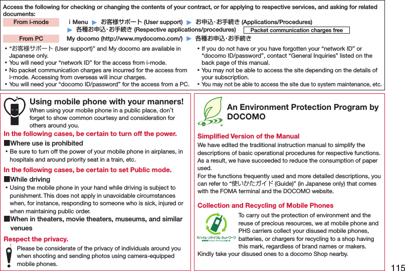 115Access the following for checking or changing the contents of your contract, or for applying to respective services, and asking for related documents: ｉMenu  ▶  お客様サポート (User support)  ▶  お申込・お手続き (Applications/Procedures)▶  各種お申込・お手続き (Respective applications/procedures)  My docomo (http://www.mydocomo.com/)  ▶  各種お申込・お手続きFrom i-modePacket communication charges freeFrom PC ⿠“お客様サポート (User support)” and My docomo are available in Japanese only. ⿠You will need your “network ID” for the access from i-mode. ⿠No packet communication charges are incurred for the access from i-mode. Accessing from overseas will incur charges. ⿠You will need your “docomo ID/password” for the access from a PC. ⿠If you do not have or you have forgotten your “network ID” or “docomo ID/password”, contact “General Inquiries” listed on the back page of this manual. ⿠You may not be able to access the site depending on the details of your subscription. ⿠You may not be able to access the site due to system maintenance, etc.Using mobile phone with your manners!When using your mobile phone in a public place, don’t forget to show common courtesy and consideration for others around you.In the following cases, be certain to turn off the power. ■Where use is prohibited ⿠Be sure to turn off the power of your mobile phone in airplanes, in hospitals and around priority seat in a train, etc.In the following cases, be certain to set Public mode. ■While driving ⿠Using the mobile phone in your hand while driving is subject to punishment. This does not apply in unavoidable circumstances when, for instance, responding to someone who is sick, injured or when maintaining public order. ■When in theaters, movie theaters, museums, and similar venuesRespect the privacy.Please be considerate of the privacy of individuals around you when shooting and sending photos using camera-equipped mobile phones. An Environment Protection Program by DOCOMOSimpliﬁed Version of the ManualWe have edited the traditional instruction manual to simplify the descriptions of basic operational procedures for respective functions. As a result, we have succeeded to reduce the consumption of paper used. For the functions frequently used and more detailed descriptions, you can refer to “使いかたガイド (Guide)” (in Japanese only) that comes with the FOMA terminal and the DOCOMO website.Collection and Recycling of Mobile PhonesTo carry out the protection of environment and the reuse of precious resources, we at mobile phone and PHS carriers collect your disused mobile phones, batteries, or chargers for recycling to a shop having this mark, regardless of brand names or makers. Kindly take your disused ones to a docomo Shop nearby.