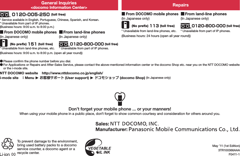 General Inquiries&lt;docomo Information Center&gt; Repairs 0120-005-250 (toll free)* Service available in English, Portuguese, Chinese, Spanish, and Korean.* Unavailable from part of IP phones.(Business hours: 9:00 a.m. to 8:00 p.m.) ■From DOCOMO mobile phones(In Japanese only) (No preﬁx) 113 (toll free)* Unavailable from land-line phones, etc. ■From land-line phones(In Japanese only)0120-800-000 (toll free)* Unavailable from part of IP phones. ■From DOCOMO mobile phones(In Japanese only) (No preﬁx) 151 (toll free)* Unavailable from land-line phones, etc. ■From land-line phones(In Japanese only)0120-800-000 (toll free)* Unavailable from part of IP phones.(Business hours: 24 hours (open all year round))(Business hours: 9:00 a.m. to 8:00 p.m. (open all year round)) ●Please conﬁrm the phone number before you dial. ●For Applications or Repairs and After-Sales Service, please contact the above-mentioned information center or the docomo Shop etc. near you on the NTT DOCOMO website or the i-mode site.NTT DOCOMO website    http://www.nttdocomo.co.jp/english/i-mode site   ｉMenu ▶ お客様サポート (User support) ▶ ドコモショップ (docomo Shop) (In Japanese only)Don’t forget your mobile phone ... or your manners!When using your mobile phone in a public place, don’t forget to show common courtesy and consideration for others around you.Sales: Manufacturer: To prevent damage to the environment, bring used battery packs to a docomo service counter, a docomo agent or a recycle center.May ’11 (1st Edition)3TR100366AAAF0411-1