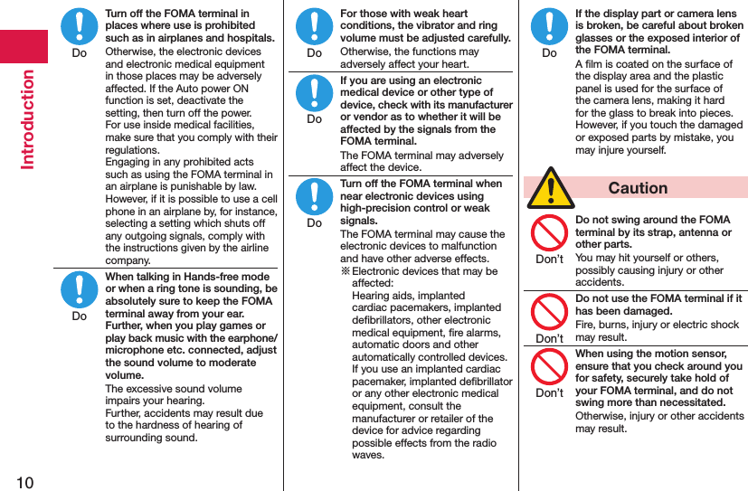 10IntroductionTurn off the FOMA terminal in places where use is prohibited such as in airplanes and hospitals.Otherwise, the electronic devices and electronic medical equipment in those places may be adversely affected. If the Auto power ON function is set, deactivate the setting, then turn off the power.  For use inside medical facilities, make sure that you comply with their regulations. Engaging in any prohibited acts such as using the FOMA terminal in an airplane is punishable by law. However, if it is possible to use a cell phone in an airplane by, for instance, selecting a setting which shuts off any outgoing signals, comply with the instructions given by the airline company.When talking in Hands-free mode or when a ring tone is sounding, be absolutely sure to keep the FOMA terminal away from your ear. Further, when you play games or play back music with the earphone/microphone etc. connected, adjust the sound volume to moderate volume.The excessive sound volume impairs your hearing. Further, accidents may result due to the hardness of hearing of surrounding sound.For those with weak heart conditions, the vibrator and ring volume must be adjusted carefully.Otherwise, the functions may adversely affect your heart.If you are using an electronic medical device or other type of device, check with its manufacturer or vendor as to whether it will be affected by the signals from the FOMA terminal.The FOMA terminal may adversely affect the device.Turn off the FOMA terminal when near electronic devices using high-precision control or weak signals.The FOMA terminal may cause the electronic devices to malfunction and have other adverse effects.※ Electronic devices that may be affected:  Hearing aids, implanted cardiac pacemakers, implanted deﬁbrillators, other electronic medical equipment, ﬁre alarms, automatic doors and other automatically controlled devices. If you use an implanted cardiac pacemaker, implanted deﬁbrillator or any other electronic medical equipment, consult the manufacturer or retailer of the device for advice regarding possible effects from the radio waves.If the display part or camera lens is broken, be careful about broken glasses or the exposed interior of the FOMA terminal.A ﬁlm is coated on the surface of the display area and the plastic panel is used for the surface of the camera lens, making it hard for the glass to break into pieces. However, if you touch the damaged or exposed parts by mistake, you may injure yourself.  CautionDo not swing around the FOMA terminal by its strap, antenna or other parts.You may hit yourself or others, possibly causing injury or other accidents.Do not use the FOMA terminal if it has been damaged.Fire, burns, injury or electric shock may result.When using the motion sensor, ensure that you check around you for safety, securely take hold of your FOMA terminal, and do not swing more than necessitated.Otherwise, injury or other accidents may result.DoDoDoDoDoDoDon’tDon’tDon’t