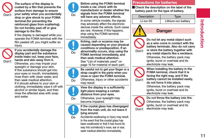 11IntroductionThe surface of the display is coated by a ﬁlm that prevents the surface from damage to ensure your safety when you accidentally drop or give shock to your FOMA terminal (for preventing the reinforced glass from scattering). Do not forcibly peel off or give damage to the ﬁlm.If the display is damaged while you operate the FOMA terminal with the ﬁlm peeled off, you might suffer an injury.If you accidentally damage the display part and the substance inside leaks out, keep your face, hands and skin away from it.Otherwise, you may impair your eyesight or damage your skin. If this substance should get into your eyes or mouth, immediately rinse them with clean water, and then seek medical attention. If it should adhere to your skin or clothing, immediately wipe it off with alcohol or similar liquid, and then rinse the affected area with soap and water.Before using the FOMA terminal inside a car, check with its manufacturer or dealer whether the signals from the FOMA terminal will have any adverse effects.In some vehicle models, the signals may adversely affect the electronic devices inside the vehicle. Such cases are rare. However, if this happens, stop using the FOMA terminal immediately.Itching, rash or eczema may be caused depending on your physical conditions or predisposition. If an abnormality occurs, stop using the FOMA terminal immediately, and then seek medical attention.See “List of materials used” on page 15 for material of each part.Be careful not to get your ﬁnger or a strap caught in the parts when you close or open the FOMA terminal.Otherwise, injury or other accidents may result.View the display in a sufﬁciently light place keeping a certain distance from your eyes.Otherwise, your eyesight may become impaired.If the crystal glass has disengaged from the main unit, do not leave it lying around.Accidental swallowing or injury may result. In the event that the crystal glass has been swallowed or that it has found its way into somebody’s nose, ear or eye, seek medical attention immediately.Precautions for batteries Check the description on the label of the battery pack for the type of battery.Description TypeLi-ion 00 Lithium-ion battery  DangerDo not let any metal object such as a wire come in contact with the battery terminals. Also do not carry or store the battery together with any metal objects like a necklace.Otherwise, the battery pack may ignite, burst or overheat and its electrolyte may leak.When installing the battery in the FOMA terminal, check that it is facing the right way, and if the battery cannot be installed easily, do not force it into place.Otherwise, the battery pack may ignite, burst or overheat and its electrolyte may leak.Do not throw the battery into ﬁre.Otherwise, the battery pack may ignite, burst or overheat and its electrolyte may leak.Don’tDon’tDoDoDoDoDoDon’tDon’tDon’t
