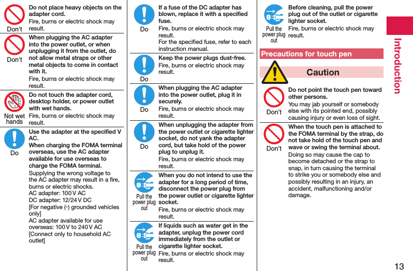 13IntroductionDo not place heavy objects on the adapter cord.Fire, burns or electric shock may result.When plugging the AC adapter into the power outlet, or when unplugging it from the outlet, do not allow metal straps or other metal objects to come in contact with it.Fire, burns or electric shock may result.Do not touch the adapter cord, desktop holder, or power outlet with wet hands.Fire, burns or electric shock may result.Use the adapter at the speciﬁed V AC. When charging the FOMA terminal overseas, use the AC adapter available for use overseas to charge the FOMA terminal.Supplying the wrong voltage to the AC adapter may result in a ﬁre, burns or electric shocks. AC adapter: 100 V AC DC adapter: 12/24 V DC [For negative (-) grounded vehicles only] AC adapter available for use overseas: 100 V to 240 V AC [Connect only to household AC outlet]If a fuse of the DC adapter has blown, replace it with a speciﬁed fuse.Fire, burns or electric shock may result. For the speciﬁed fuse, refer to each instruction manual.Keep the power plugs dust-free.Fire, burns or electric shock may result.When plugging the AC adapter into the power outlet, plug it in securely.Fire, burns or electric shock may result.When unplugging the adapter from the power outlet or cigarette lighter socket, do not yank the adapter cord, but take hold of the power plug to unplug it.Fire, burns or electric shock may result.When you do not intend to use the adapter for a long period of time, disconnect the power plug from the power outlet or cigarette lighter socket.Fire, burns or electric shock may result.If liquids such as water get in the adapter, unplug the power cord immediately from the outlet or cigarette lighter socket.Fire, burns or electric shock may result.Before cleaning, pull the power plug out of the outlet or cigarette lighter socket.Fire, burns or electric shock may result.Precautions for touch pen  CautionDo not point the touch pen toward other persons.You may jab yourself or somebody else with its pointed end, possibly causing injury or even loss of sight.When the touch pen is attached to the FOMA terminal by the strap, do not take hold of the touch pen and wave or swing the terminal about.Doing so may cause the cap to become detached or the strap to snap, in turn causing the terminal to strike you or somebody else and possibly resulting in an injury, an accident, malfunctioning and/or damage.Don’tDon’tNot wethandsDoDoDoDoDoPull thepower plugoutPull thepower plugoutPull thepower plugoutDon’tDon’t