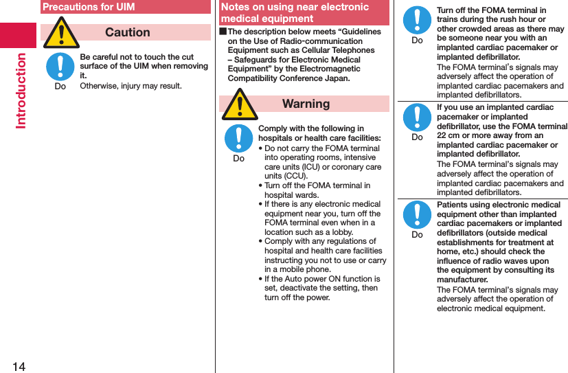 14IntroductionPrecautions for UIM  CautionBe careful not to touch the cut surface of the UIM when removing it.Otherwise, injury may result.Notes on using near electronic medical equipment The description below meets “Guidelines on the Use of Radio-communication Equipment such as Cellular Telephones – Safeguards for Electronic Medical Equipment” by the Electromagnetic Compatibility Conference Japan.  WarningComply with the following in hospitals or health care facilities:• Do not carry the FOMA terminal into operating rooms, intensive care units (ICU) or coronary care units (CCU).• Turn off the FOMA terminal in hospital wards.• If there is any electronic medical equipment near you, turn off the FOMA terminal even when in a location such as a lobby.• Comply with any regulations of hospital and health care facilities instructing you not to use or carry in a mobile phone.• If the Auto power ON function is set, deactivate the setting, then turn off the power.Turn off the FOMA terminal in trains during the rush hour or other crowded areas as there may be someone near you with an implanted cardiac pacemaker or implanted deﬁbrillator.The FOMA terminal’s signals may adversely affect the operation of implanted cardiac pacemakers and implanted deﬁbrillators.If you use an implanted cardiac pacemaker or implanted deﬁbrillator, use the FOMA terminal 22 cm or more away from an implanted cardiac pacemaker or implanted deﬁbrillator.The FOMA terminal’s signals may adversely affect the operation of implanted cardiac pacemakers and implanted deﬁbrillators.Patients using electronic medical equipment other than implanted cardiac pacemakers or implanted deﬁbrillators (outside medical establishments for treatment at home, etc.) should check the inﬂuence of radio waves upon the equipment by consulting its manufacturer.The FOMA terminal’s signals may adversely affect the operation of electronic medical equipment.DoDoDoDoDo