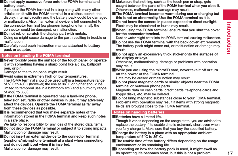 17Introduction Do not apply excessive force onto the FOMA terminal and battery pack.If you put the FOMA terminal in a bag along with many other articles or sit with the FOMA terminal in a clothes pocket, the display, internal circuitry and the battery pack could be damaged or malfunction. Also, if an external device is left connected to the connector terminal (earphone/microphone terminal), the connector could be damaged, or malfunction. Do not rub or scratch the display part with metals.Doing so might cause damage to the part, resulting in trouble or malfunction. Carefully read each instruction manual attached to battery pack or adapter.Notes on handling the FOMA terminal Never forcibly press the surface of the touch panel, or operate it with something having a sharp point like a claw, ballpoint pen, or pin.Damage to the touch panel might result. Avoid using in extremely high or low temperatures.The FOMA terminal should be used within a temperature range of 5°C to 40°C (however, the use at 36°C or higher should be limited to temporal use in a bathroom etc.) and a humidity range of 45% to 85%. If the FOMA terminal is operated near a land-line phone, television set, radio or other devices in use, it may adversely affect the devices. Operate the FOMA terminal as far away from these devices as possible. It is recommended that you make separate notes of the information stored in the FOMA terminal and keep such notes in a safe place.We take no responsibility for any loss of the stored data items. Do not drop the FOMA terminal or subject it to strong impacts.Malfunction or damage may result. Do not insert an external device to the connector terminal (earphone/microphone terminal) at a slant when connecting, and do not pull it out when it is inserted.Malfunction or damage may result. Make sure that nothing, such as the touch pen or strap, gets caught between the parts of the FOMA terminal when you close it.Otherwise, malfunction or damage may result. The FOMA terminal becomes warm during use or charging but this is not an abnormality. Use the FOMA terminal as it is. Do not leave the camera in places exposed to direct sunlight.Pixels may be discolored or burns may result. When using the FOMA terminal, ensure that you shut the cover for the connector terminal.Dust or water might enter into the FOMA terminal, causing malfunction. Do not use the FOMA terminal with the back cover left removed.The battery pack might come out, or malfunction or damage may result. Do not apply an excessively thick sticker onto the surfaces of the display or keys.Otherwise, malfunctioning, damage or problems with operation may result. While you are using the microSD card, never take it off or turn off the power of the FOMA terminal.Data may be erased or malfunction may result. Do not place magnetic cards or similar objects near the FOMA terminal or between phone parts.Magnetic data on cash cards, credit cards, telephone cards and ﬂoppy disks, etc. may be deleted. Do not bring magnetic substances close to your FOMA terminal.Problems with operation may result if items with strong magnetic ﬁelds are brought close to the FOMA terminal.Notes on handling batteries Batteries have a limited life.Though it varies depending on the usage state, you are advised to replace the battery if its usable time is extremely short even when you fully charge it. Make sure that you buy the speciﬁed battery. Charge the battery in a place with an appropriate ambient temperature of 5°C to 35°C. The usable time of the battery differs depending on the usage environment or its remaining life. Depending on how the battery pack is used, it might swell as its operating life becomes short, but this is not a problem.