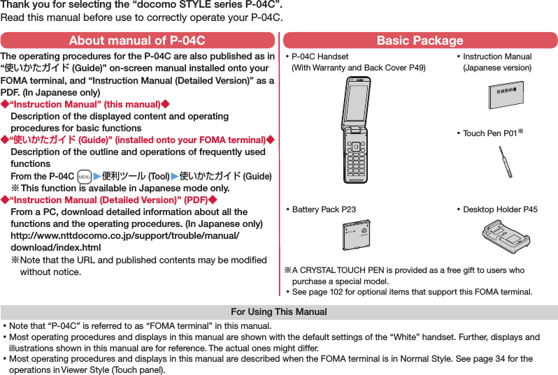 Thank you for selecting the “docomo STYLE series P-04C”.Read this manual before use to correctly operate your P-04C.For Using This Manual⿠Note that “P-04C” is referred to as “FOMA terminal” in this manual.⿠Most operating procedures and displays in this manual are shown with the default settings of the “White” handset. Further, displays and illustrations shown in this manual are for reference. The actual ones might differ.⿠Most operating procedures and displays in this manual are described when the FOMA terminal is in Normal Style. See page 34 for the operations in Viewer Style (Touch panel). ⿠P-04C Handset (With Warranty and Back Cover P49) ⿠Battery Pack P23 ⿠Instruction Manual (Japanese version)※ A CRYSTAL TOUCH PEN is provided as a free gift to users who purchase a special model. ⿠See page 102 for optional items that support this FOMA terminal.About manual of P-04CThe operating procedures for the P-04C are also published as in “使いかたガイド (Guide)” on-screen manual installed onto your FOMA terminal, and “Instruction Manual (Detailed Version)” as a PDF. (In Japanese only)◆“Instruction Manual” (this manual)◆Description of the displayed content and operating procedures for basic functions◆“使いかたガイド (Guide)” (installed onto your FOMA terminal)◆Description of the outline and operations of frequently used functions From the P-04C m▶便利ツール (Tool)▶使いかたガイド (Guide)※ This function is available in Japanese mode only.◆“Instruction Manual (Detailed Version)” (PDF)◆From a PC, download detailed information about all the functions and the operating procedures. (In Japanese only) (http://www.nttdocomo.co.jp/support/trouble/manual/download/index.html)※ Note that the URL and published contents may be modiﬁed without notice. Basic Package ⿠Touch Pen P01※ ⿠Desktop Holder P45