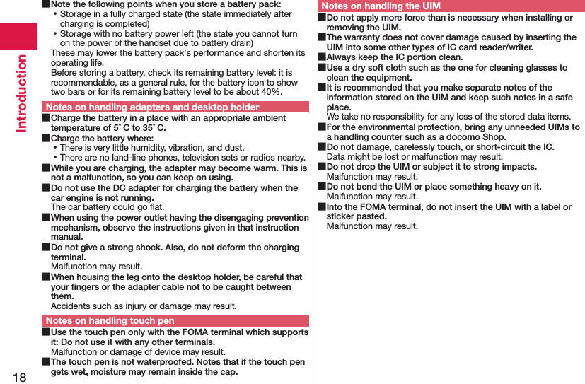 18Introduction Note the following points when you store a battery pack: ⿠Storage in a fully charged state (the state immediately after charging is completed) ⿠Storage with no battery power left (the state you cannot turn on the power of the handset due to battery drain)These may lower the battery pack’s performance and shorten its operating life. Before storing a battery, check its remaining battery level: it is recommendable, as a general rule, for the battery icon to show two bars or for its remaining battery level to be about 40%.Notes on handling adapters and desktop holder Charge the battery in a place with an appropriate ambient temperature of 5°C to 35°C. Charge the battery where: ⿠There is very little humidity, vibration, and dust. ⿠There are no land-line phones, television sets or radios nearby. While you are charging, the adapter may become warm. This is not a malfunction, so you can keep on using. Do not use the DC adapter for charging the battery when the car engine is not running.The car battery could go ﬂat. When using the power outlet having the disengaging prevention mechanism, observe the instructions given in that instruction manual. Do not give a strong shock. Also, do not deform the charging terminal.Malfunction may result. When housing the leg onto the desktop holder, be careful that your ﬁngers or the adapter cable not to be caught between them.Accidents such as injury or damage may result.Notes on handling touch pen Use the touch pen only with the FOMA terminal which supports it: Do not use it with any other terminals.Malfunction or damage of device may result. The touch pen is not waterproofed. Notes that if the touch pen gets wet, moisture may remain inside the cap.Notes on handling the UIM Do not apply more force than is necessary when installing or removing the UIM. The warranty does not cover damage caused by inserting the UIM into some other types of IC card reader/writer. Always keep the IC portion clean. Use a dry soft cloth such as the one for cleaning glasses to clean the equipment. It is recommended that you make separate notes of the information stored on the UIM and keep such notes in a safe place.We take no responsibility for any loss of the stored data items. For the environmental protection, bring any unneeded UIMs to a handling counter such as a docomo Shop. Do not damage, carelessly touch, or short-circuit the IC.Data might be lost or malfunction may result. Do not drop the UIM or subject it to strong impacts.Malfunction may result. Do not bend the UIM or place something heavy on it.Malfunction may result. Into the FOMA terminal, do not insert the UIM with a label or sticker pasted.Malfunction may result.