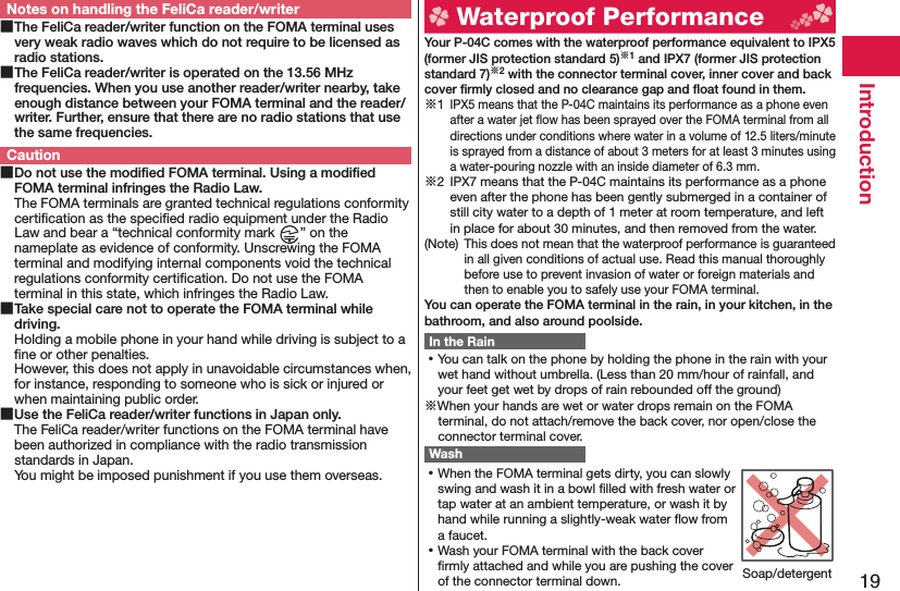 19IntroductionNotes on handling the FeliCa reader/writer The FeliCa reader/writer function on the FOMA terminal uses very weak radio waves which do not require to be licensed as radio stations. The FeliCa reader/writer is operated on the 13.56 MHz frequencies. When you use another reader/writer nearby, take enough distance between your FOMA terminal and the reader/writer. Further, ensure that there are no radio stations that use the same frequencies.Caution Do not use the modiﬁ ed FOMA terminal. Using a modiﬁ ed FOMA terminal infringes the Radio Law.The FOMA terminals are granted technical regulations conformity certiﬁ cation as the speciﬁ ed radio equipment under the Radio Law and bear a “technical conformity mark  ” on the nameplate as evidence of conformity. Unscrewing the FOMA terminal and modifying internal components void the technical regulations conformity certiﬁ cation. Do not use the FOMA terminal in this state, which infringes the Radio Law. Take special care not to operate the FOMA terminal while driving.Holding a mobile phone in your hand while driving is subject to a ﬁ ne or other penalties. However, this does not apply in unavoidable circumstances when, for instance, responding to someone who is sick or injured or when maintaining public order. Use the FeliCa reader/writer functions in Japan only.The FeliCa reader/writer functions on the FOMA terminal have been authorized in compliance with the radio transmission standards in Japan.You might be imposed punishment if you use them overseas.  Waterproof Performance Your P-04C comes with the waterproof performance equivalent to IPX5 (former JIS protection standard 5)※1 and IPX7 (former JIS protection standard 7)※2 with the connector terminal cover, inner cover and back cover ﬁ rmly closed and no clearance gap and ﬂ oat found in them.※1 IPX5 means that the P-04C maintains its performance as a phone even after a water jet ﬂ ow has been sprayed over the FOMA terminal from all directions under conditions where water in a volume of 12.5 liters/minute is sprayed from a distance of about 3 meters for at least 3 minutes using a water-pouring nozzle with an inside diameter of 6.3 mm.※2  IPX7 means that the P-04C maintains its performance as a phone even after the phone has been gently submerged in a container of still city water to a depth of 1 meter at room temperature, and left in place for about 30 minutes, and then removed from the water.(Note) This does not mean that the waterproof performance is guaranteed in all given conditions of actual use. Read this manual thoroughly before use to prevent invasion of water or foreign materials and then to enable you to safely use your FOMA terminal.You can operate the FOMA terminal in the rain, in your kitchen, in the bathroom, and also around poolside.In the Rain ⿠You can talk on the phone by holding the phone in the rain with your wet hand without umbrella. (Less than 20 mm/hour of rainfall, and your feet get wet by drops of rain rebounded off the ground)※When your hands are wet or water drops remain on the FOMA terminal, do not attach/remove the back cover, nor open/close the connector terminal cover. Wash ⿠When the FOMA terminal gets dirty, you can slowly swing and wash it in a bowl ﬁ lled with fresh water or tap water at an ambient temperature, or wash it by hand while running a slightly-weak water ﬂ ow from a faucet. ⿠Wash your FOMA terminal with the back cover ﬁ rmly attached and while you are pushing the cover of the connector terminal down. Soap/detergent
