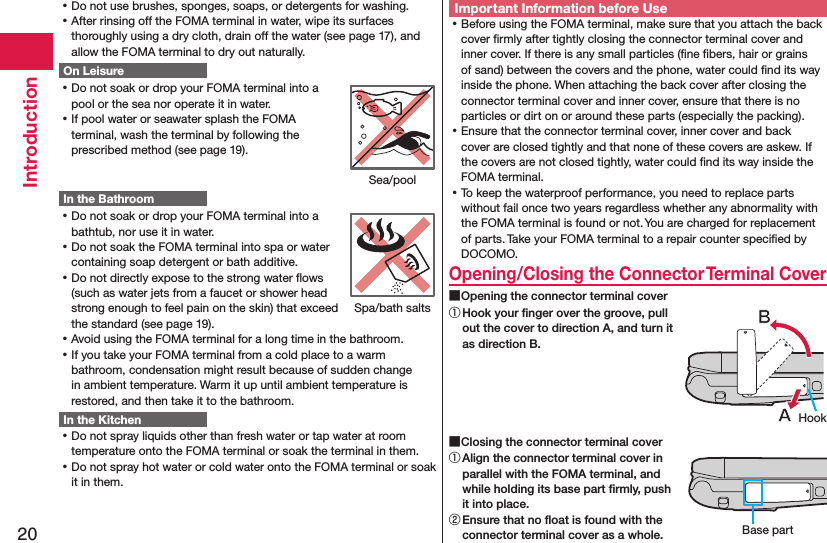 20Introduction ⿠Do not use brushes, sponges, soaps, or detergents for washing. ⿠After rinsing off the FOMA terminal in water, wipe its surfaces thoroughly using a dry cloth, drain off the water (see page 17), and allow the FOMA terminal to dry out naturally.On Leisure ⿠Do not soak or drop your FOMA terminal into a pool or the sea nor operate it in water. ⿠If pool water or seawater splash the FOMA terminal, wash the terminal by following the prescribed method (see page 19).In the Bathroom ⿠Do not soak or drop your FOMA terminal into a bathtub, nor use it in water. ⿠Do not soak the FOMA terminal into spa or water containing soap detergent or bath additive. ⿠Do not directly expose to the strong water ﬂows (such as water jets from a faucet or shower head strong enough to feel pain on the skin) that exceed the standard (see page 19). ⿠Avoid using the FOMA terminal for a long time in the bathroom. ⿠If you take your FOMA terminal from a cold place to a warm bathroom, condensation might result because of sudden change in ambient temperature. Warm it up until ambient temperature is restored, and then take it to the bathroom.In the Kitchen ⿠Do not spray liquids other than fresh water or tap water at room temperature onto the FOMA terminal or soak the terminal in them. ⿠Do not spray hot water or cold water onto the FOMA terminal or soak it in them.Important Information before Use ⿠Before using the FOMA terminal, make sure that you attach the back cover ﬁrmly after tightly closing the connector terminal cover and inner cover. If there is any small particles (ﬁne ﬁbers, hair or grains of sand) between the covers and the phone, water could ﬁnd its way inside the phone. When attaching the back cover after closing the connector terminal cover and inner cover, ensure that there is no particles or dirt on or around these parts (especially the packing). ⿠Ensure that the connector terminal cover, inner cover and back cover are closed tightly and that none of these covers are askew. If the covers are not closed tightly, water could ﬁnd its way inside the FOMA terminal. ⿠To keep the waterproof performance, you need to replace parts without fail once two years regardless whether any abnormality with the FOMA terminal is found or not. You are charged for replacement of parts. Take your FOMA terminal to a repair counter speciﬁed by DOCOMO.Opening/Closing the Connector Terminal Cover ■Opening the connector terminal cover① Hook your ﬁnger over the groove, pull out the cover to direction A, and turn it as direction B. ■Closing the connector terminal cover① Align the connector terminal cover in parallel with the FOMA terminal, and while holding its base part ﬁrmly, push it into place.② Ensure that no ﬂoat is found with the connector terminal cover as a whole.Sea/poolSpa/bath saltsHookBase part