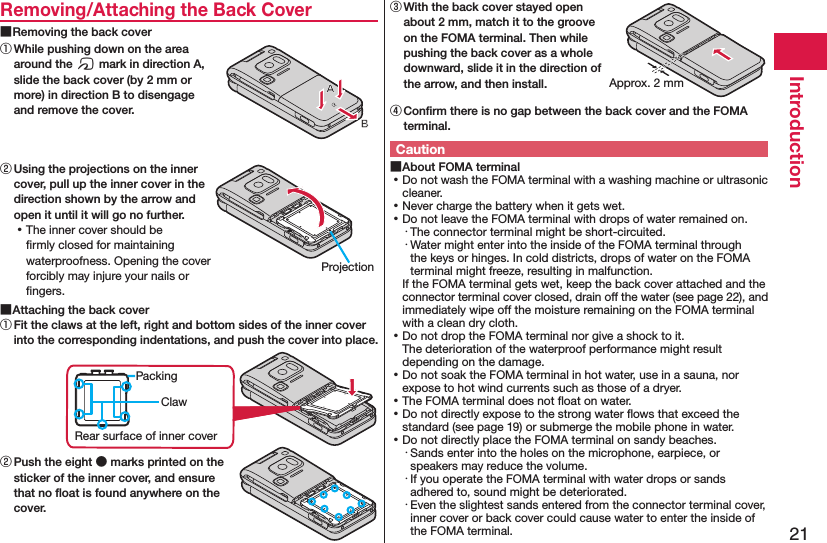 21IntroductionRemoving/Attaching the Back Cover ■Removing the back cover① While pushing down on the area around the f mark in direction A, slide the back cover (by 2 mm or more) in direction B to disengage and remove the cover.② Using the projections on the inner cover, pull up the inner cover in the direction shown by the arrow and open it until it will go no further. ⿠The inner cover should be ﬁrmly closed for maintaining waterproofness. Opening the cover forcibly may injure your nails or ﬁngers. ■Attaching the back cover① Fit the claws at the left, right and bottom sides of the inner cover into the corresponding indentations, and push the cover into place.ClawPackingRear surface of inner cover② Push the eight ● marks printed on the sticker of the inner cover, and ensure that no ﬂoat is found anywhere on the cover.③ With the back cover stayed open about 2 mm, match it to the groove on the FOMA terminal. Then while pushing the back cover as a whole downward, slide it in the direction of the arrow, and then install.④ Conﬁrm there is no gap between the back cover and the FOMA terminal.Caution ■About FOMA terminal ⿠Do not wash the FOMA terminal with a washing machine or ultrasonic cleaner. ⿠Never charge the battery when it gets wet. ⿠Do not leave the FOMA terminal with drops of water remained on.・ The connector terminal might be short-circuited.・ Water might enter into the inside of the FOMA terminal through the keys or hinges. In cold districts, drops of water on the FOMA terminal might freeze, resulting in malfunction.If the FOMA terminal gets wet, keep the back cover attached and the connector terminal cover closed, drain off the water (see page 22), and immediately wipe off the moisture remaining on the FOMA terminal with a clean dry cloth. ⿠Do not drop the FOMA terminal nor give a shock to it. The deterioration of the waterproof performance might result depending on the damage. ⿠Do not soak the FOMA terminal in hot water, use in a sauna, nor expose to hot wind currents such as those of a dryer. ⿠The FOMA terminal does not ﬂoat on water. ⿠Do not directly expose to the strong water ﬂows that exceed the standard (see page 19) or submerge the mobile phone in water. ⿠Do not directly place the FOMA terminal on sandy beaches.･ Sands enter into the holes on the microphone, earpiece, or speakers may reduce the volume.･ If you operate the FOMA terminal with water drops or sands adhered to, sound might be deteriorated.･ Even the slightest sands entered from the connector terminal cover, inner cover or back cover could cause water to enter the inside of the FOMA terminal.ProjectionApprox. 2 mm