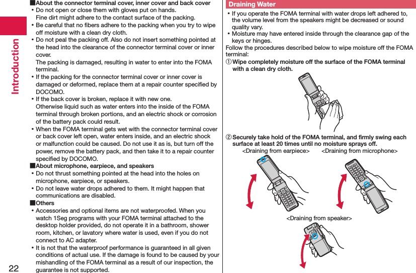 22Introduction ■About the connector terminal cover, inner cover and back cover ⿠Do not open or close them with gloves put on hands. Fine dirt might adhere to the contact surface of the packing. ⿠Be careful that no ﬁbers adhere to the packing when you try to wipe off moisture with a clean dry cloth. ⿠Do not peal the packing off. Also do not insert something pointed at the head into the clearance of the connector terminal cover or inner cover. The packing is damaged, resulting in water to enter into the FOMA terminal. ⿠If the packing for the connector terminal cover or inner cover is damaged or deformed, replace them at a repair counter speciﬁed by DOCOMO. ⿠If the back cover is broken, replace it with new one. Otherwise liquid such as water enters into the inside of the FOMA terminal through broken portions, and an electric shock or corrosion of the battery pack could result. ⿠When the FOMA terminal gets wet with the connector terminal cover or back cover left open, water enters inside, and an electric shock or malfunction could be caused. Do not use it as is, but turn off the power, remove the battery pack, and then take it to a repair counter speciﬁed by DOCOMO. ■About microphone, earpiece, and speakers ⿠Do not thrust something pointed at the head into the holes on microphone, earpiece, or speakers. ⿠Do not leave water drops adhered to them. It might happen that communications are disabled. ■Others ⿠Accessories and optional items are not waterproofed. When you watch 1Seg programs with your FOMA terminal attached to the desktop holder provided, do not operate it in a bathroom, shower room, kitchen, or lavatory where water is used, even if you do not connect to AC adapter. ⿠It is not that the waterproof performance is guaranteed in all given conditions of actual use. If the damage is found to be caused by your mishandling of the FOMA terminal as a result of our inspection, the guarantee is not supported.Draining Water ⿠If you operate the FOMA terminal with water drops left adhered to, the volume level from the speakers might be decreased or sound quality vary. ⿠Moisture may have entered inside through the clearance gap of the keys or hinges.Follow the procedures described below to wipe moisture off the FOMA terminal:① Wipe completely moisture off the surface of the FOMA terminal with a clean dry cloth.② Securely take hold of the FOMA terminal, and ﬁrmly swing each surface at least 20 times until no moisture sprays off.&lt;Draining from earpiece&gt; &lt;Draining from microphone&gt;&lt;Draining from speaker&gt;