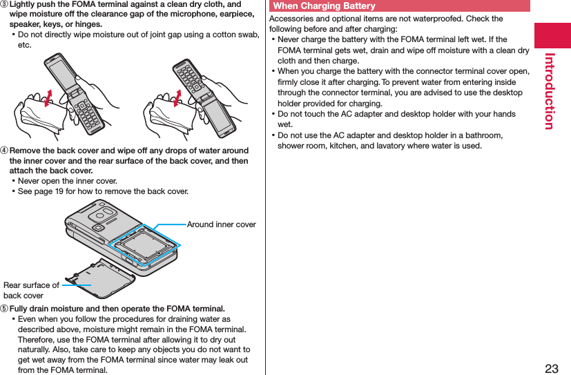 23Introduction③ Lightly push the FOMA terminal against a clean dry cloth, and wipe moisture off the clearance gap of the microphone, earpiece, speaker, keys, or hinges. ⿠Do not directly wipe moisture out of joint gap using a cotton swab, etc.④ Remove the back cover and wipe off any drops of water around the inner cover and the rear surface of the back cover, and then attach the back cover. ⿠Never open the inner cover. ⿠See page 19 for how to remove the back cover.Around inner coverRear surface of back cover⑤ Fully drain moisture and then operate the FOMA terminal. ⿠Even when you follow the procedures for draining water as described above, moisture might remain in the FOMA terminal. Therefore, use the FOMA terminal after allowing it to dry out naturally. Also, take care to keep any objects you do not want to get wet away from the FOMA terminal since water may leak out from the FOMA terminal.When Charging BatteryAccessories and optional items are not waterproofed. Check the following before and after charging: ⿠Never charge the battery with the FOMA terminal left wet. If the FOMA terminal gets wet, drain and wipe off moisture with a clean dry cloth and then charge. ⿠When you charge the battery with the connector terminal cover open, ﬁrmly close it after charging. To prevent water from entering inside through the connector terminal, you are advised to use the desktop holder provided for charging. ⿠Do not touch the AC adapter and desktop holder with your hands wet. ⿠Do not use the AC adapter and desktop holder in a bathroom, shower room, kitchen, and lavatory where water is used.