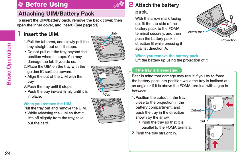 24Basic Operation Before Using Attaching UIM/ Battery PackTo insert the UIM/battery pack, remove the back cover, then open the inner cover, and insert. (See page 21)1Insert the UIM.1. Pull the tab area, and slowly pull the tray straight out until it stops. ⿠Do not pull out the tray beyond the position where it stops. You may damage the tab if you do so.2. Place the UIM on the tray with the golden IC surface upward. ⿠Align the cut of the UIM with the tray.3. Push the tray until it stops. ⿠Push the tray inward ﬁ rmly until it is in place.When you remove the UIMPull the tray out and remove the UIM. ⿠While releasing the UIM so that it lifts off slightly from the tray, take out the card.2Attach the battery pack.With the arrow mark facing up, ﬁ t the tab side of the battery pack to the FOMA terminal securely, and then push the battery pack in direction B while pressing it against direction A.When you remove the battery packLift the battery up using the projection of it.Bear in mind that damage may result if you try to force the battery pack into position while the tray is inclined at an angle or if it is above the FOMA terminal with a gap in between.1. Position the cutout in the tray close to the projection in the battery compartment, and push the tray in the direction shown by the arrow. ⿠Push the tray so that it is parallel to the FOMA terminal.2. Push the tray straight in.If the Tray is DisengagedCutoutCutTabCutArrow markProjection