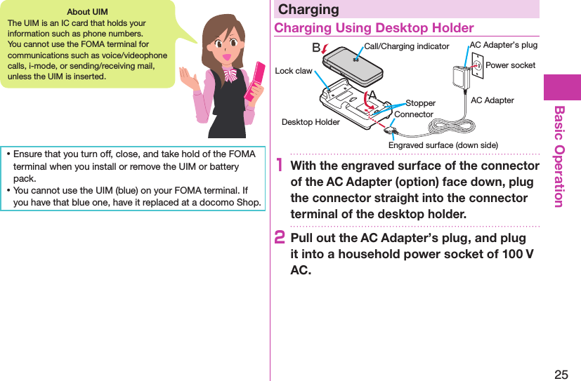 25Basic Operation ⿠Ensure that you turn off, close, and take hold of the FOMA terminal when you install or remove the UIM or battery pack. ⿠You cannot use the UIM (blue) on your FOMA terminal. If you have that blue one, have it replaced at a docomo Shop.ChargingCharging Using Desktop HolderDesktop HolderCall/Charging indicatorStopperEngraved surface (down side)Lock claw Power socketAC AdapterAC Adapter’s plugConnector1With the engraved surface of the connector of the AC Adapter (option) face down, plug the connector straight into the connector terminal of the desktop holder.2Pull out the AC Adapter’s plug, and plug it into a household power socket of 100 V AC.About UIMThe UIM is an IC card that holds your information such as phone numbers. You cannot use the FOMA terminal for communications such as voice/videophone calls, i-mode, or sending/receiving mail, unless the UIM is inserted.