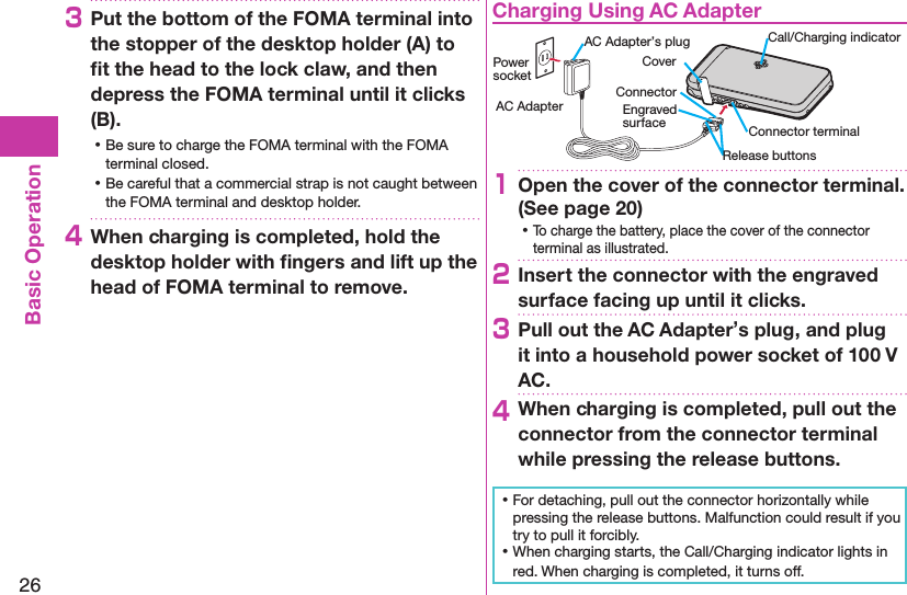 26Basic Operation3Put the bottom of the FOMA terminal into the stopper of the desktop holder (A) to ﬁt the head to the lock claw, and then depress the FOMA terminal until it clicks (B). ⿠Be sure to charge the FOMA terminal with the FOMA terminal closed. ⿠Be careful that a commercial strap is not caught between the FOMA terminal and desktop holder.4When charging is completed, hold the desktop holder with ﬁngers and lift up the head of FOMA terminal to remove.Charging Using AC AdapterCoverRelease buttonsConnector terminalAC Adapter’s plug Call/Charging indicatorEngraved surfaceConnectorPower socketAC Adapter1Open the cover of the connector terminal. (See page 20) ⿠To charge the battery, place the cover of the connector terminal as illustrated.2Insert the connector with the engraved surface facing up until it clicks.3Pull out the AC Adapter’s plug, and plug it into a household power socket of 100 V AC.4When charging is completed, pull out the connector from the connector terminal while pressing the release buttons. ⿠For detaching, pull out the connector horizontally while pressing the release buttons. Malfunction could result if you try to pull it forcibly. ⿠When charging starts, the Call/Charging indicator lights in red. When charging is completed, it turns off.