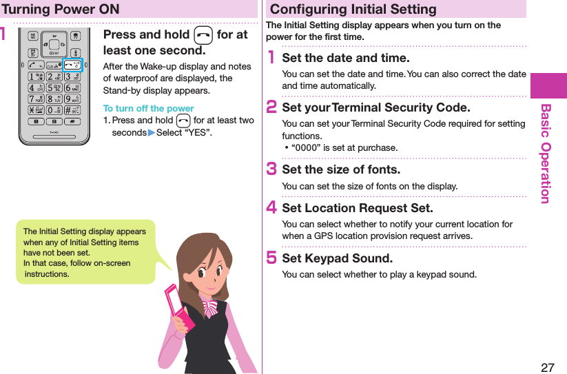 27Basic OperationTurning Power ON1Press and hold h for at least one second.After the Wake-up display and notes of waterproof are displayed, the Stand-by display appears.To turn off the power1. Press and hold h for at least two seconds▶Select “YES”.Conﬁguring Initial SettingThe Initial Setting display appears when you turn on the power for the ﬁrst time.1Set the date and time.You can set the date and time. You can also correct the date and time automatically.2Set your Terminal Security Code.You can set your Terminal Security Code required for setting functions. ⿠“0000” is set at purchase.3Set the size of fonts.You can set the size of fonts on the display.4Set Location Request Set.You can select whether to notify your current location for when a GPS location provision request arrives.5Set Keypad Sound.You can select whether to play a keypad sound.The Initial Setting display appears when any of Initial Setting items have not been set.  In that case, follow on-screen instructions.