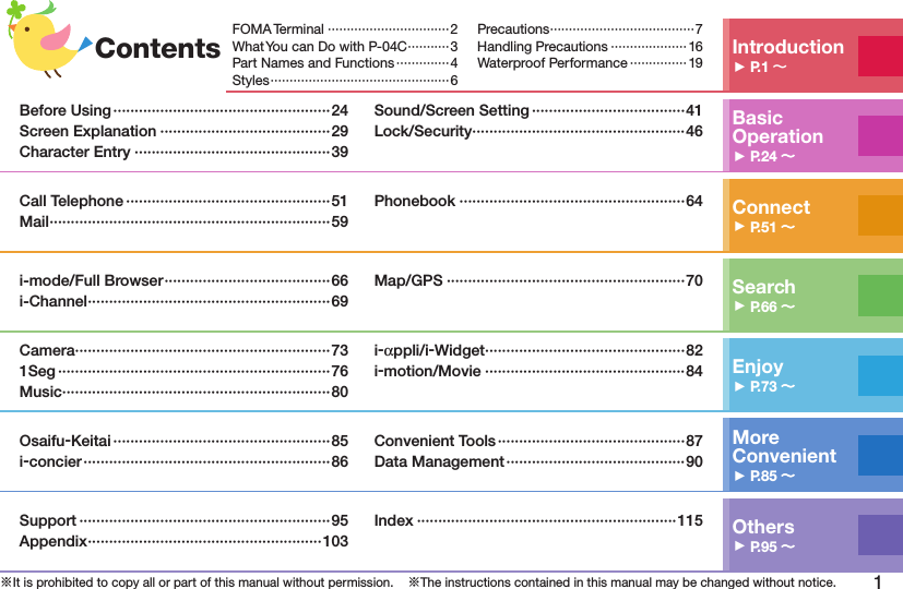 1※It is prohibited to copy all or part of this manual without permission.    ※The instructions contained in this manual may be changed without notice.Contents Introduction󱚤P.1 FOMA Terminal ································2What You can Do with P-04C ···········3Part Names and Functions ··············4Styles ···············································6Precautions ······································7Handling Precautions ···················· 16Waterproof Performance ··············· 19Basic Operation󱚤P.24 Before Using ···················································24Screen Explanation ········································29Character Entry ··············································39Sound/Screen Setting ····································41Lock/Security ··················································46Connect󱚤P.51 Call Telephone ················································51Mail ··································································59Phonebook ·····················································64Search󱚤P.66 i-mode/Full Browser ·······································66i-Channel ·························································69Map/GPS ························································70Enjoy󱚤P.73 Camera ····························································731Seg ································································76Music ·······························································80i-αppli/i-Widget ···············································82i-motion/Movie ···············································84More  Convenient󱚤P.85 Osaifu-Keitai ···················································85i-concier ··························································86Convenient Tools ············································87Data Management ··········································90Others󱚤P.95 Support ···························································95Appendix ·······················································103Index ·····························································115