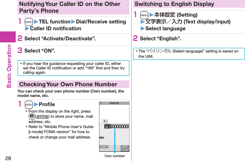 28Basic Operation Notifying Your Caller ID on the Other Party’s Phone1m󱚤TEL function󱚤Dial/Receive setting󱚤Caller ID notiﬁ cation2Select “Activate/Deactivate”.3Select “ON”. ⿠If you hear the guidance requesting your caller ID, either set the Caller ID notiﬁ cation or add “186” ﬁ rst and then try calling again. Checking Your Own Phone NumberYou can check your own phone number (Own number), the model name, etc.1m󱚤Proﬁ le ⿠From the display on the right, press c() to store your name, mail address, etc. ⿠Refer to “Mobile Phone User’s Guide [i-mode] FOMA version” for how to check or change your mail address. Own numberSwitching to  English Display1m󱚤 (Setting)󱚤 (Text display/input)󱚤 Select language2Select “English”. ⿠The “バイリンガル (Select language)” setting is saved on the UIM. 