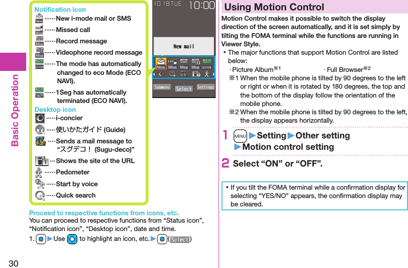 30Basic Operation Notiﬁ cation icon ······ New i-mode mail or SMS ······Missed call ······Record message······Videophone record message  ······The mode has automatically changed to eco Mode (ECO NAVI). ······1Seg has automatically terminated (ECO NAVI). Desktop icon ·····i-concier ·····使いかたガイド (Guide) ····Sends a mail message to “スグデコ！ (Sugu-deco)” ··· Shows the site of the URL ······Pedometer ·····Start by voice ·····Quick searchProceed to respective functions from icons, etc.You can proceed to respective functions from “Status icon”, “Notiﬁ cation icon”, “Desktop icon”, date and time.1. Oo▶Use Mo to highlight an icon, etc.▶Oo( )  Using Motion ControlMotion Control makes it possible to switch the display direction of the screen automatically, and it is set simply by tilting the FOMA terminal while the functions are running in Viewer Style. ⿠The major functions that support Motion Control are listed below:・ Picture Album※1 ・ Full Browser※2※1 When the mobile phone is tilted by 90 degrees to the left or right or when it is rotated by 180 degrees, the top and the bottom of the display follow the orientation of the mobile phone.※2 When the mobile phone is tilted by 90 degrees to the left, the display appears horizontally.1m󱚤Setting󱚤Other setting󱚤Motion control setting2Select “ON” or “OFF”. ⿠If you tilt the FOMA terminal while a conﬁ rmation display for selecting “YES/NO” appears, the conﬁ rmation display may be cleared.