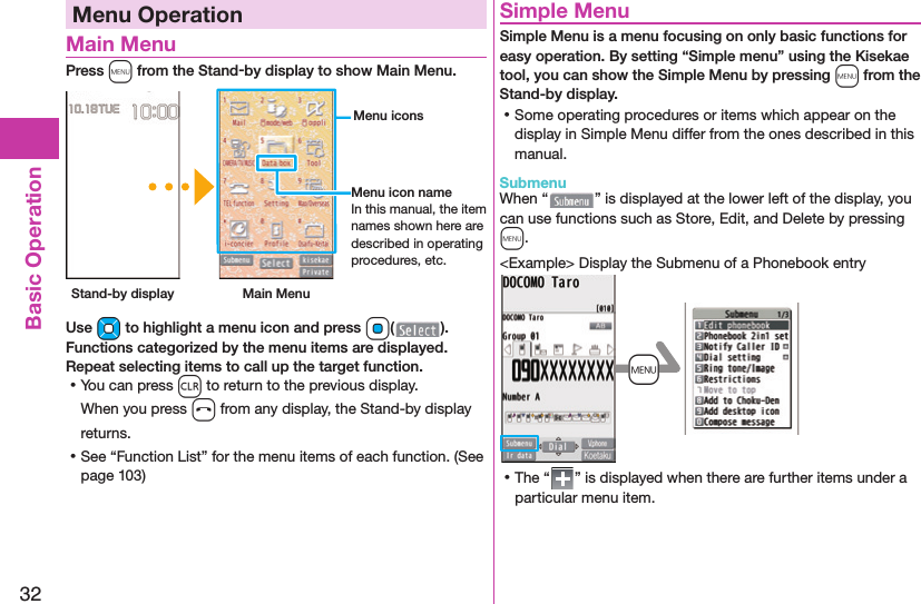 32Basic OperationMenu Operation Main MenuPress m from the Stand-by display to show Main Menu. Stand-by display Main Menu Menu iconsMenu icon nameIn this manual, the item names shown here are described in operating procedures, etc.Use Mo to highlight a menu icon and press Oo( ). Functions categorized by the menu items are displayed. Repeat selecting items to call up the target function. ⿠You can press r to return to the previous display.When you press h from any display, the Stand-by display returns. ⿠See “Function List” for the menu items of each function. (See page 103) Simple MenuSimple Menu is a menu focusing on only basic functions for easy operation. By setting “Simple menu” using the Kisekae tool, you can show the Simple Menu by pressing m from the Stand-by display. ⿠Some operating procedures or items which appear on the display in Simple Menu differ from the ones described in this manual. SubmenuWhen “ ” is displayed at the lower left of the display, you can use functions such as Store, Edit, and Delete by pressing m.&lt;Example&gt; Display the Submenu of a Phonebook entry+m ⿠The “ ” is displayed when there are further items under a particular menu item.