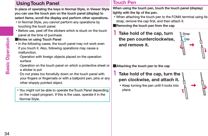 34Basic OperationUsing Touch PanelIn place of operating the keys in Normal Style, in Viewer Style you can use the touch pen on the touch panel (display) to select items, scroll the display and perform other operations.  ⿠In Normal Style, you cannot perform any operations by touching the touch panel. ⿠Before use, peel off the stickers which is stuck on the touch panel at the time of purchase. ■Notes on using Touch Panel ⿠In the following cases, the touch panel may not work even if you touch it. Also, following operations may cause a malfunction.・ Operation with foreign objects placed on the operation surface・ Operation on the touch panel on which a protective sheet or a sticker is put・ Do not press too forcefully down on the touch panel with your ﬁngers or ﬁngernails or with a ballpoint pen, pins or any other sharply pointed object. ⿠You might not be able to operate the Touch Panel depending on the i-αppli program. If this is the case, operate it in the Normal Style.Touch PenWhen using the touch pen, touch the touch panel (display) lightly with the tip of the pen. ⿠When attaching the touch pen to the FOMA terminal using its strap, remove the cap ﬁrst, and then attach it. ■Removing the touch pen from the cap1Take hold of the cap, turn the pen counterclockwise, and remove it. ■Attaching the touch pen to the cap1Take hold of the cap, turn the pen clockwise, and attach it. ⿠Keep turning the pen until it locks into place.CapStrap