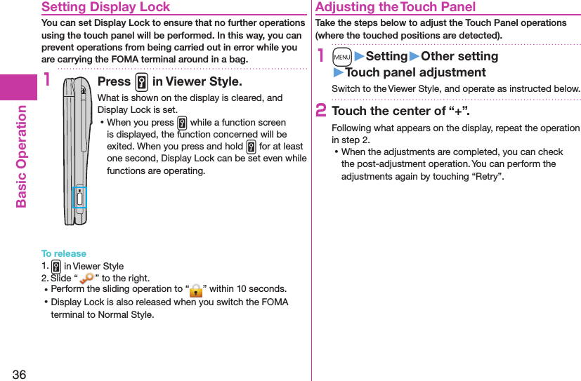 36Basic OperationSetting Display LockYou can set Display Lock to ensure that no further operations using the touch panel will be performed. In this way, you can prevent operations from being carried out in error while you are carrying the FOMA terminal around in a bag.1Press v in Viewer Style.What is shown on the display is cleared, and Display Lock is set. ⿠When you press v while a function screen is displayed, the function concerned will be exited. When you press and hold v for at least one second, Display Lock can be set even while functions are operating.To release1. v in Viewer Style2. Slide “ ” to the right. ⿠Perform the sliding operation to “ ” within 10 seconds. ⿠Display Lock is also released when you switch the FOMA terminal to Normal Style.Adjusting the Touch PanelTake the steps below to adjust the Touch Panel operations (where the touched positions are detected).1m󱚤Setting󱚤Other setting󱚤Touch panel adjustmentSwitch to the Viewer Style, and operate as instructed below.2Touch the center of “+”.Following what appears on the display, repeat the operation in step 2. ⿠When the adjustments are completed, you can check the post-adjustment operation. You can perform the adjustments again by touching “Retry”.