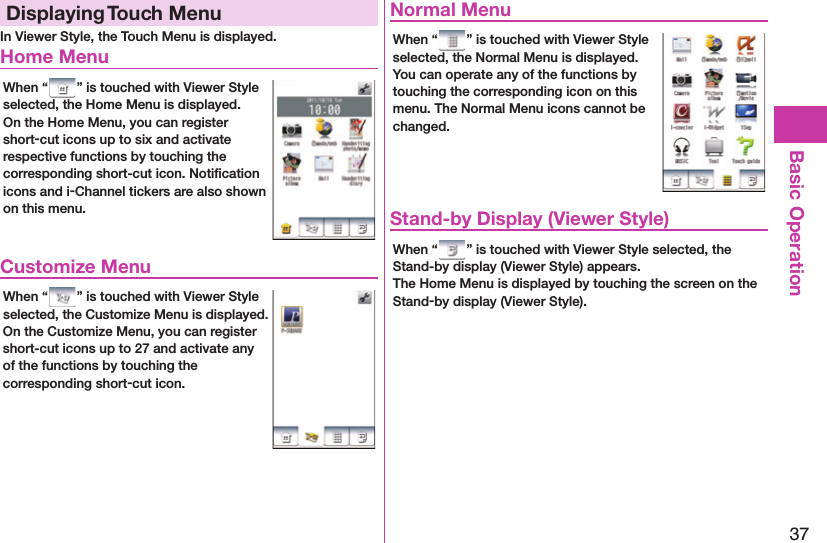 37Basic OperationDisplaying  Touch MenuIn Viewer Style, the Touch Menu is displayed. Home MenuWhen “ ” is touched with Viewer Style selected, the Home Menu is displayed.On the Home Menu, you can register short-cut icons up to six and activate respective functions by touching the corresponding short-cut icon. Notiﬁ cation icons and i-Channel tickers are also shown on this menu. Customize MenuWhen “ ” is touched with Viewer Style selected, the Customize Menu is displayed.On the Customize Menu, you can register short-cut icons up to 27 and activate any of the functions by touching the corresponding short-cut icon. Normal MenuWhen “ ” is touched with Viewer Style selected, the Normal Menu is displayed.You can operate any of the functions by touching the corresponding icon on this menu. The Normal Menu icons cannot be changed. Stand-by Display (Viewer Style)When “ ” is touched with Viewer Style selected, the Stand-by display (Viewer Style) appears.The Home Menu is displayed by touching the screen on the Stand-by display (Viewer Style).