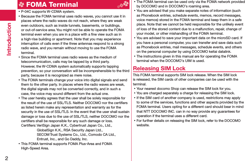 2Introduction FOMA Terminal ⿠P-04C supports W-CDMA system. ⿠Because the FOMA terminal uses radio waves, you cannot use it in places where the radio waves do not reach, where they are weak even outdoors, such as inside tunnels, basements, or buildings, or out-of-service area. You might not be able to operate the FOMA terminal even when you are in a place with a ﬁ ne view such as in a high-rise building or apartment. Note that you may experience interruption of calls even if the three antennas respond to a strong radio wave, and you remain without moving to use the FOMA terminal. ⿠Since the FOMA terminal uses radio waves as the medium of telecommunication, calls may be tapped by a third party.However, the W-CDMA system automatically supports tapping prevention, so your conversation will be incomprehensible to the third party, because it is recognized as mere noise. ⿠The FOMA terminals change your voice into digital signals and send them to the other party. In places where the radio waves are weak, the digital signals may not be converted correctly, and in such a case, the voice may sound different from the actual one. ⿠The user hereby agrees that the user shall be solely responsible for the result of the use of SSL/TLS. Neither DOCOMO nor the certiﬁ ers as listed herein make any representation and warranty as for the security in the use of SSL/TLS. In the event that the user shall sustain damage or loss due to the use of SSL/TLS, neither DOCOMO nor the certiﬁ ers shall be responsible for any such damage or loss.Certiﬁ ers: VeriSign Japan K.K., Cybertrust Japan Co., Ltd., GlobalSign K.K., RSA Security Japan Ltd., SECOM Trust Systems Co., Ltd., Comodo CA Ltd., Entrust, Inc., and Go Daddy, Inc. ⿠This FOMA terminal supports FOMA Plus-Area and FOMA High-Speed Area. ⿠The FOMA terminal can be used only via the FOMA network provided by DOCOMO and in DOCOMO’s roaming area. ⿠You are advised that you make separate notes of information (such as Phonebook entries, schedule events, memos, record messages, voice memos) stored in the FOMA terminal and keep them in a safe place. Note that we cannot be held responsible for the unlikely event of loss of the stored content due to a malfunction, repair, change of your model, or other mishandling of the FOMA terminal. ⿠You are advised to save your important data on the microSD card. If you have a personal computer, you can transfer and save data such as Phonebook entries, mail messages, schedule events, and others on the personal computer by using DOCOMO keitai datalink. ⿠The instructions given in this manual are for operating the FOMA terminal when the DOCOMO’s UIM is used.Releasing SIM LockThis FOMA terminal supports SIM lock release. When the SIM lock is released, the SIM cards of other companies can be used with the terminal. ⿠Your nearest docomo Shop can release the SIM lock for you. ⿠You are charged separately a charge for releasing the SIM lock. ⿠If the SIM card of another company is used, restrictions may apply to some of the services, functions and other aspects provided by the FOMA terminal. Users opting for a different card should bear in mind that NTT DOCOMO INC. can in no way provide any guarantees for operation if the terminal uses a different card. ⿠For further details on releasing the SIM lock, refer to the DOCOMO website.