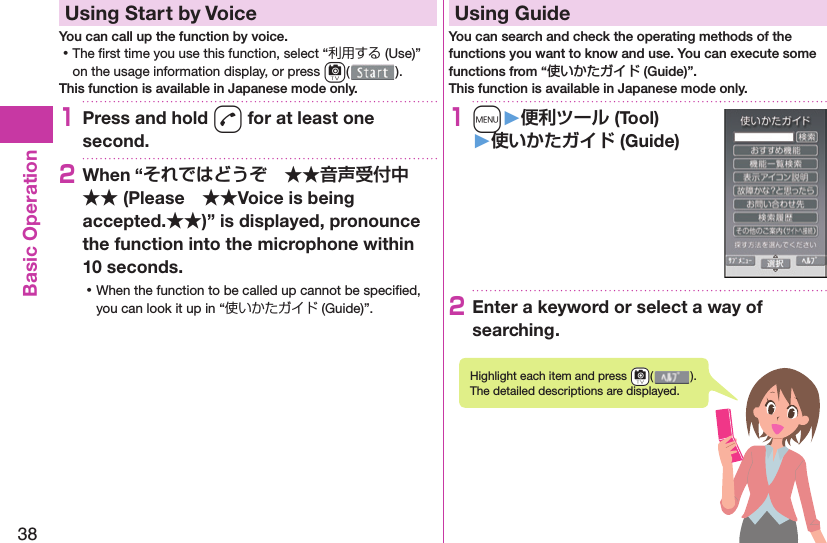 38Basic Operation  Using Start by VoiceYou can call up the function by voice. ⿠The ﬁ rst time you use this function, select “利用する (Use)” on the usage information display, or press c().This function is available in Japanese mode only.1Press and hold d for at least one second.2When “ (PleaseVoice is being accepted.)” is displayed, pronounce the function into the microphone within 10 seconds. ⿠When the function to be called up cannot be speciﬁ ed, you can look it up in “使いかたガイド (Guide)”.  Using GuideYou can search and check the operating methods of the functions you want to know and use. You can execute some functions from “使いかたガイド (Guide)”.This function is available in Japanese mode only.1m󱚤 (Tool)󱚤 (Guide)2Enter a keyword or select a way of searching.Highlight each item and press +c( ). The detailed descriptions are displayed.