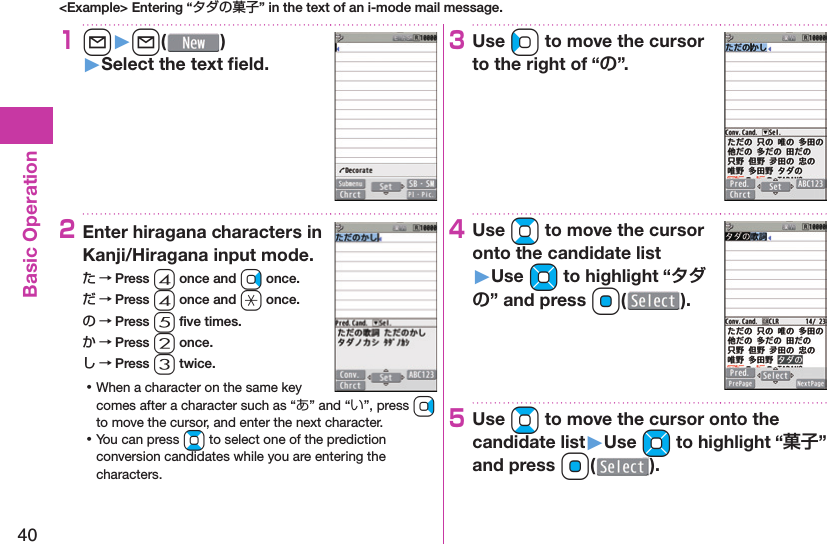 40Basic Operation&lt;Example&gt; Entering “タダの菓子” in the text of an i-mode mail message.1l󱚤l( )󱚤Select the text ﬁ eld.2Enter hiragana characters in Kanji/Hiragana input mode.た → Press 4 once and Vo once.だ → Press 4 once and a once.の → Press 5 ﬁ ve times.か → Press 2 once.し → Press 3 twice. ⿠When a character on the same key comes after a character such as “あ” and “い”, press Vo to move the cursor, and enter the next character. ⿠You can press Bo to select one of the prediction conversion candidates while you are entering the characters.3Use Co to move the cursor to the right of “”.4Use Bo to move the cursor onto the candidate list󱚤Use Mo to highlight “” and press Oo().5Use Bo to move the cursor onto the candidate list󱚤Use Mo to highlight “” and press Oo(o).