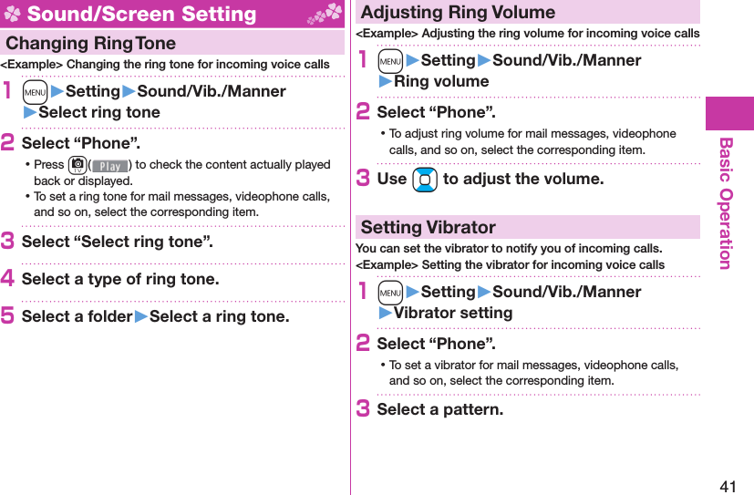 41Basic Operation Sound/Screen Setting  Changing Ring Tone&lt;Example&gt; Changing the ring tone for incoming voice calls1m󱚤Setting󱚤Sound/Vib./Manner󱚤Select ring tone2Select “Phone”. ⿠Press c( ) to check the content actually played back or displayed. ⿠To set a ring tone for mail messages, videophone calls, and so on, select the corresponding item.3Select “Select ring tone”.4Select a type of ring tone.5Select a folder󱚤Select a ring tone. Adjusting Ring Volume&lt;Example&gt; Adjusting the ring volume for incoming voice calls1m󱚤Setting󱚤Sound/Vib./Manner󱚤Ring volume2Select “Phone”. ⿠To adjust ring volume for mail messages, videophone calls, and so on, select the corresponding item.3Use Bo to adjust the volume.  Setting VibratorYou can set the vibrator to notify you of incoming calls.&lt;Example&gt; Setting the vibrator for incoming voice calls1m󱚤Setting󱚤Sound/Vib./Manner󱚤Vibrator setting2Select “Phone”. ⿠To set a vibrator for mail messages, videophone calls, and so on, select the corresponding item.3Select a pattern.