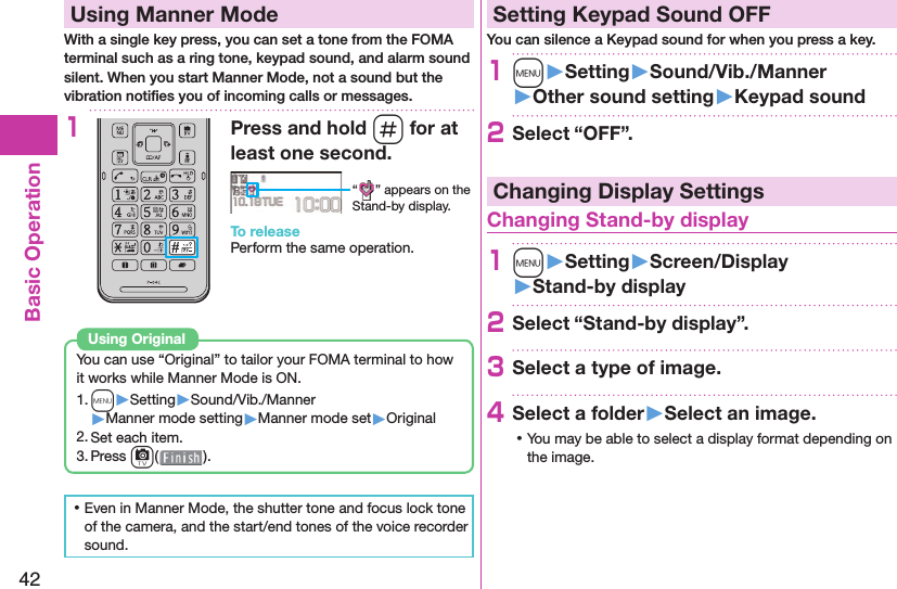 42Basic Operation  Using Manner ModeWith a single key press, you can set a tone from the FOMA terminal such as a ring tone, keypad sound, and alarm sound silent. When you start Manner Mode, not a sound but the vibration notiﬁ es you of incoming calls or messages.1Press and hold s for at least one second.“ ” appears on the Stand-by display.To releasePerform the same operation.You can use “Original” to tailor your FOMA terminal to how it works while Manner Mode is ON.1. m▶Setting▶Sound/Vib./Manner▶Manner mode setting▶Manner mode set▶Original2. Set each item.3. Press c().Using  Original ⿠Even in Manner Mode, the shutter tone and focus lock tone of the camera, and the start/end tones of the voice recorder sound. Setting Keypad Sound OFFYou can silence a Keypad sound for when you press a key.1m󱚤Setting󱚤Sound/Vib./Manner󱚤Other sound setting󱚤Keypad sound2Select “OFF”.Changing Display Settings Changing Stand-by display1m󱚤Setting󱚤Screen/Display󱚤Stand-by display2Select “Stand-by display”.3Select a type of image.4Select a folder󱚤Select an image. ⿠You may be able to select a display format depending on the image.