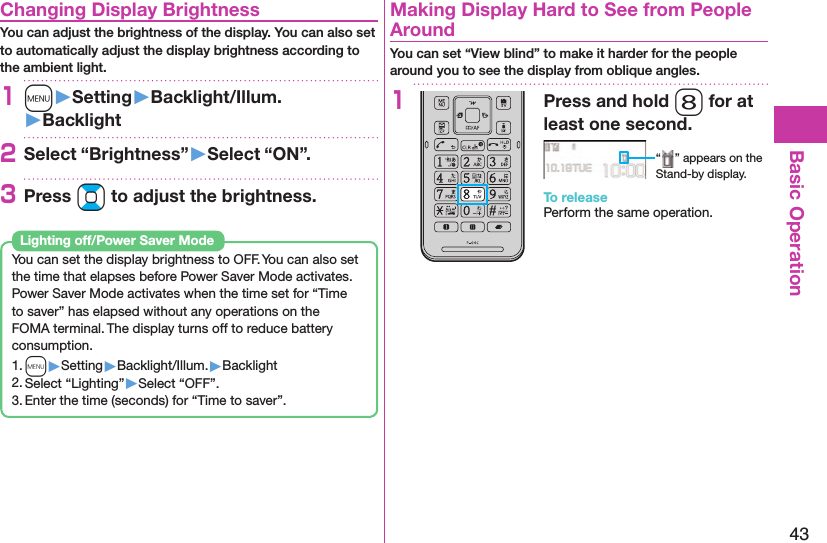 43Basic Operation Changing Display BrightnessYou can adjust the brightness of the display. You can also set to automatically adjust the display brightness according to the ambient light.1m󱚤Setting󱚤Backlight/Illum.󱚤Backlight2Select “Brightness”󱚤Select “ON”.3Press Bo to adjust the brightness.You can set the display brightness to OFF. You can also set the time that elapses before Power Saver Mode activates.Power Saver Mode activates when the time set for “Time to saver” has elapsed without any operations on the FOMA terminal. The display turns off to reduce battery consumption.1. m▶Setting▶Backlight/Illum.▶Backlight2. Select “Lighting”▶Select “OFF”.3. Enter the time (seconds) for “Time to saver”. Lighting off/Power Saver Mode  Making Display Hard to See from People AroundYou can set “View blind” to make it harder for the people around you to see the display from oblique angles.1Press and hold 8 for at least one second.“ ” appears on the Stand-by display.To releasePerform the same operation.