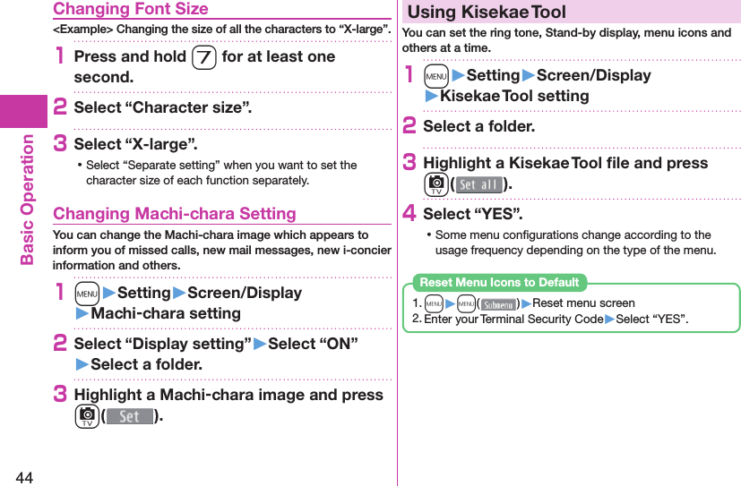 44Basic Operation Changing Font Size&lt;Example&gt; Changing the size of all the characters to “X-large”.1Press and hold 7 for at least one second.2Select “Character size”.3Select “X-large”. ⿠Select “Separate setting” when you want to set the character size of each function separately. Changing Machi-chara SettingYou can change the Machi-chara image which appears to inform you of missed calls, new mail messages, new i-concier information and others.1m󱚤Setting󱚤Screen/Display󱚤Machi-chara setting2Select “Display setting”󱚤Select “ON”󱚤Select a folder.3Highlight a Machi-chara image and press c().  Using Kisekae ToolYou can set the ring tone, Stand-by display, menu icons and others at a time.1m󱚤Setting󱚤Screen/Display󱚤Kisekae Tool setting2Select a folder.3Highlight a Kisekae Tool ﬁ le and press c().4Select “YES”. ⿠Some menu conﬁ gurations change according to the usage frequency depending on the type of the menu.1. m▶m( )▶Reset menu screen2. Enter your Terminal Security Code▶Select “YES”.Reset Menu Icons to Default