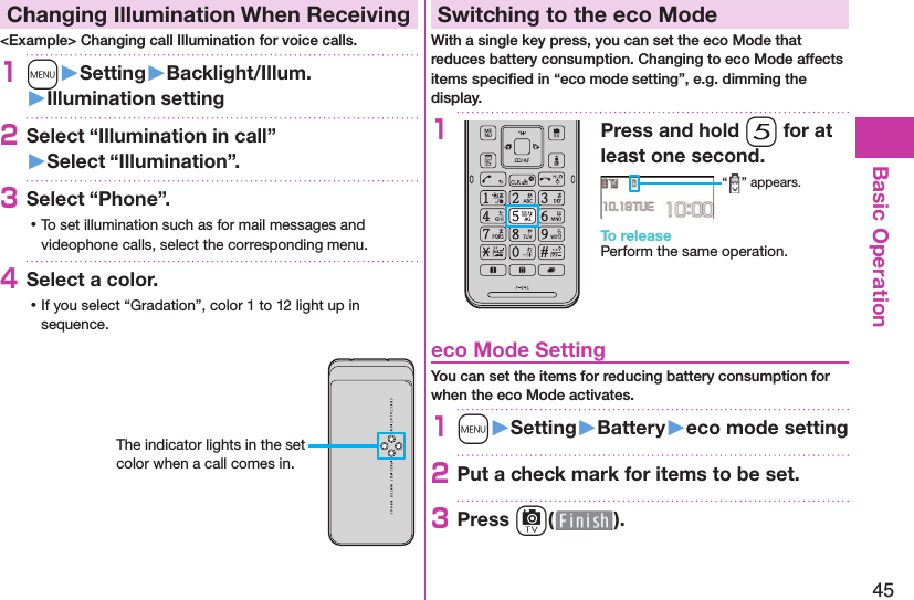 45Basic Operation  Changing Illumination When Receiving&lt;Example&gt; Changing call Illumination for voice calls.1m󱚤Setting󱚤Backlight/Illum.󱚤Illumination setting2Select “Illumination in call”󱚤Select “Illumination”.3Select “Phone”. ⿠To set illumination such as for mail messages and videophone calls, select the corresponding menu.4Select a color. ⿠If you select “Gradation”, color 1 to 12 light up in sequence.The indicator lights in the set color when a call comes in. Switching to the  eco ModeWith a single key press, you can set the eco Mode that reduces battery consumption. Changing to eco Mode affects items speciﬁ ed in “eco mode setting”, e.g. dimming the display.1Press and hold 5 for at least one second.“ ” appears.To releasePerform the same operation. eco Mode SettingYou can set the items for reducing battery consumption for when the eco Mode activates.1m󱚤Setting󱚤Battery󱚤eco mode setting2Put a check mark for items to be set.3Press c( ).