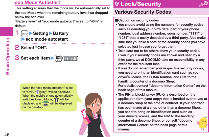 46Basic Operation  eco Mode AutostartThis setting ensures that the mode will be automatically set to the eco Mode when the remaining battery level has dropped below the set level.“Battery level” of “eco mode autostart” is set to “40%” in default.1m󱚤Setting󱚤Battery󱚤eco mode autostart2Select “ON”.3Set each item󱚤c( ) Lock/Security  Various Security Codes ■Caution on security codes ⿠You should avoid using the numbers for security codes such as denoting your birth date, part of your phone number, local address number, room number, “1111” or “1234” that is easily decoded by a third party. Also make sure that you take a note of the security codes you have selected just in case you forget them. ⿠Take care not to let others know your security codes. Even if your security codes are known and used by a third party, we at DOCOMO take no responsibility in any event for the resultant loss. ⿠If you do not remember your respective security codes, you need to bring an identiﬁ cation card such as your driver’s license, the FOMA terminal and UIM to the handling counter of a docomo Shop.For details, contact “docomo Information Center” on the back page of this manual. ⿠The PIN unblocking key (PUK) is described on the application form (your copy) that is handed over to you at a docomo Shop at the time of contract. If your contract has been made at a shop other than a docomo Shop, you need to bring an identiﬁ cation card such as your driver’s license, and the UIM to the handling counter of a docomo Shop, or consult “docomo Information Center” on the back page of this manual.When the “eco mode autostart” is set to “ON”, “ (gray)” will be displayed. When the mobile phone automatically switches to eco Mode, “ ” will be displayed and “ ” will be displayed on the desktop.