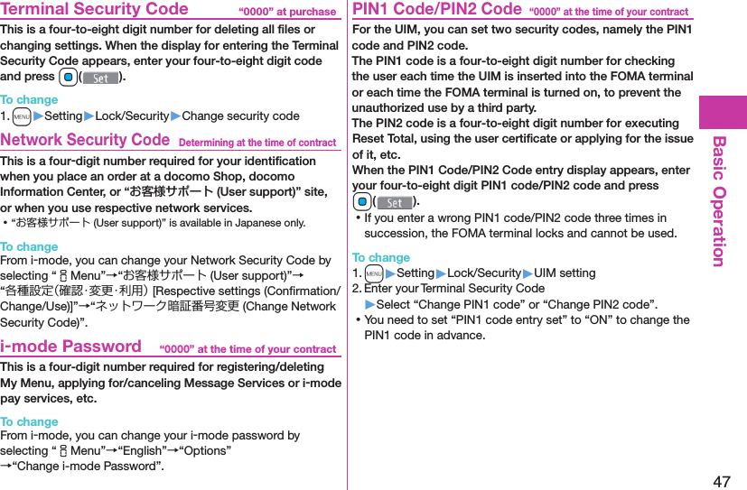 47Basic Operation“0000” at purchase  Terminal Security CodeThis is a four-to-eight digit number for deleting all ﬁ les or changing settings. When the display for entering the Terminal Security Code appears, enter your four-to-eight digit code and press Oo().To change1. m▶Setting▶Lock/Security▶Change security codeDetermining at the time of contract Network Security CodeThis is a four-digit number required for your identiﬁ cation when you place an order at a docomo Shop, docomo Information Center, or “お客様サポート (User support)” site, or when you use respective network services. ⿠“お客様サポート (User support)” is available in Japanese only.To changeFrom i-mode, you can change your Network Security Code by selecting “iMenu”→“お客様サポート (User support)”→“各種設定（確認・変更・利用） [Respective settings (Conﬁ rmation/Change/Use)]”→“ネットワーク暗証番号変更 (Change Network Security Code)”.“0000” at the time of your contract i-mode PasswordThis is a four-digit number required for registering/deleting My Menu, applying for/canceling Message Services or i-mode pay services, etc.To changeFrom i-mode, you can change your i-mode password by selecting “iMenu”→“English”→“Options”→“Change i-mode Password”.“0000” at the time of your contract PIN1 Code/ PIN2 CodeFor the UIM, you can set two security codes, namely the PIN1 code and PIN2 code.The PIN1 code is a four-to-eight digit number for checking the user each time the UIM is inserted into the FOMA terminal or each time the FOMA terminal is turned on, to prevent the unauthorized use by a third party.The PIN2 code is a four-to-eight digit number for executing Reset Total, using the user certiﬁ cate or applying for the issue of it, etc.When the PIN1 Code/PIN2 Code entry display appears, enter your four-to-eight digit PIN1 code/PIN2 code and press Oo(). ⿠If you enter a wrong PIN1 code/PIN2 code three times in succession, the FOMA terminal locks and cannot be used.To change1. m▶Setting▶Lock/Security▶UIM setting2. Enter your Terminal Security Code▶Select “Change PIN1 code” or “Change PIN2 code”. ⿠You need to set “PIN1 code entry set” to “ON” to change the PIN1 code in advance.