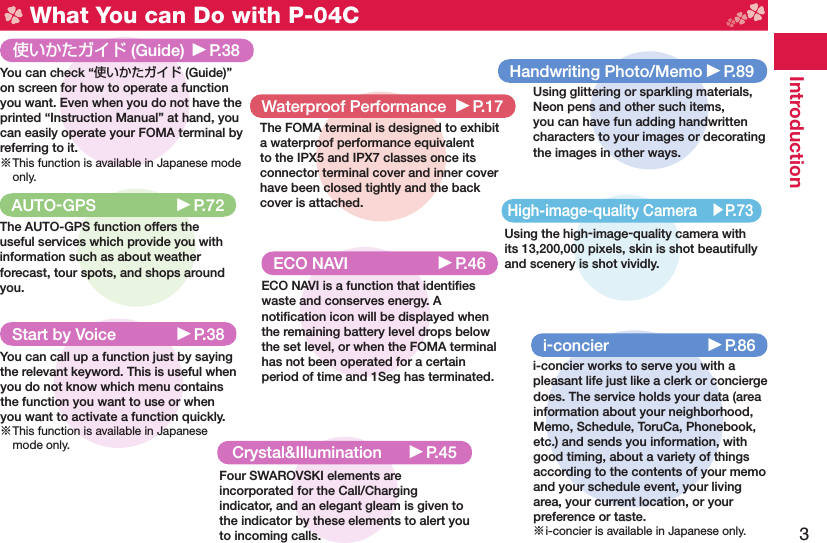 3Introduction What You can Do with P-04CStart by Voice ▶P.38You can call up a function just by saying the relevant keyword. This is useful when you do not know which menu contains the function you want to use or when you want to activate a function quickly.※ This function is available in Japanese mode only.High-image-quality Camera ▶P.73Using the high-image-quality camera with its 13,200,000 pixels, skin is shot beautifully and scenery is shot vividly.使いかたガイド (Guide) ▶P.38You can check “使いかたガイド (Guide)” on screen for how to operate a function you want. Even when you do not have the printed “Instruction Manual” at hand, you can easily operate your FOMA terminal by referring to it.※ This function is available in Japanese mode only. ECO NAVI  ▶P.46ECO NAVI is a function that identiﬁ es waste and conserves energy. A notiﬁ cation icon will be displayed when the remaining battery level drops below the set level, or when the FOMA terminal has not been operated for a certain period of time and 1Seg has terminated.i-concier ▶P.86i-concier works to serve you with a pleasant life just like a clerk or concierge does. The service holds your data (area information about your neighborhood, Memo, Schedule, ToruCa, Phonebook, etc.) and sends you information, with good timing, about a variety of things according to the contents of your memo and your schedule event, your living area, your current location, or your preference or taste.※ i-concier is available in Japanese only.AUTO-GPS ▶P.72The AUTO-GPS function offers the useful services which provide you with information such as about weather forecast, tour spots, and shops around you.Crystal&amp;Illumination ▶P.45Four SWAROVSKI elements are incorporated for the Call/Charging indicator, and an elegant gleam is given to the indicator by these elements to alert you to incoming calls.Waterproof Performance ▶P.17The FOMA terminal is designed to exhibit a waterproof performance equivalent to the IPX5 and IPX7 classes once its connector terminal cover and inner cover have been closed tightly and the back cover is attached.Handwriting Photo/Memo ▶P.89Using glittering or sparkling materials, Neon pens and other such items, you can have fun adding handwritten characters to your images or decorating the images in other ways.