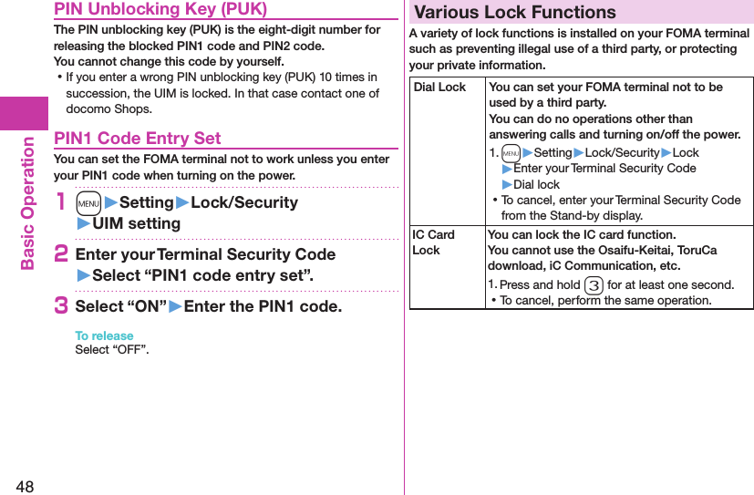 48Basic OperationPIN Unblocking Key (PUK)The PIN unblocking key (PUK) is the eight-digit number for releasing the blocked PIN1 code and PIN2 code.  You cannot change this code by yourself. ⿠If you enter a wrong PIN unblocking key (PUK) 10 times in succession, the UIM is locked. In that case contact one of docomo Shops.PIN1 Code Entry SetYou can set the FOMA terminal not to work unless you enter your PIN1 code when turning on the power.1m󱚤Setting󱚤Lock/Security󱚤UIM setting2Enter your Terminal Security Code 󱚤Select “PIN1 code entry set”.3Select “ON”󱚤Enter the PIN1 code.To releaseSelect “OFF”.Various Lock FunctionsA variety of lock functions is installed on your FOMA terminal such as preventing illegal use of a third party, or protecting your private information.Dial Lock You can set your FOMA terminal not to be used by a third party.  You can do no operations other than answering calls and turning on/off the power.1. m▶Setting▶Lock/Security▶Lock▶Enter your Terminal Security Code▶Dial lock ⿠To cancel, enter your Terminal Security Code from the Stand-by display.IC Card LockYou can lock the IC card function. You cannot use the Osaifu-Keitai, ToruCa download, iC Communication, etc.1. Press and hold 3 for at least one second. ⿠To cancel, perform the same operation.