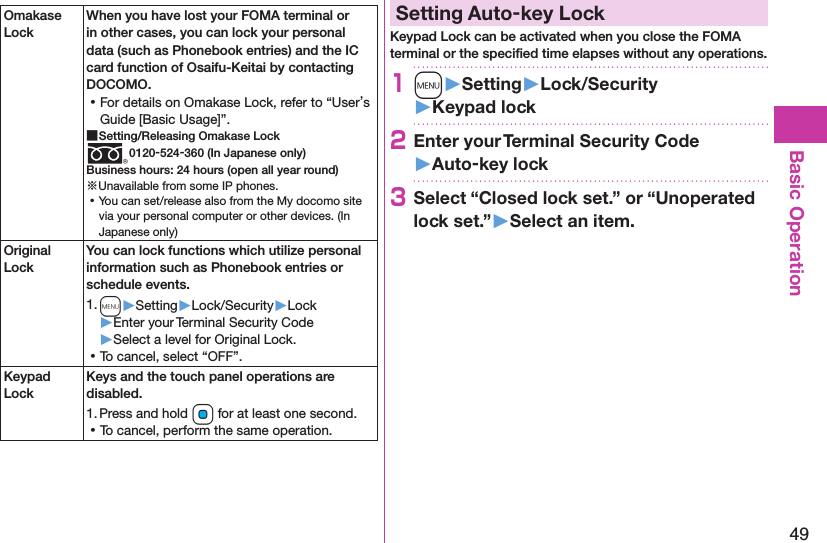 49Basic OperationOmakase LockWhen you have lost your FOMA terminal or in other cases, you can lock your personal data (such as Phonebook entries) and the IC card function of Osaifu-Keitai by contacting DOCOMO. ⿠For details on Omakase Lock, refer to “User’s Guide [Basic Usage]”. ■Setting/Releasing Omakase Lock0120-524-360 (In Japanese only)Business hours: 24 hours (open all year round)※Unavailable from some IP phones. ⿠You can set/release also from the My docomo site via your personal computer or other devices. (In Japanese only)Original LockYou can lock functions which utilize personal information such as Phonebook entries or schedule events.1. m▶Setting▶Lock/Security▶Lock▶Enter your Terminal Security Code▶Select a level for Original Lock. ⿠To cancel, select “OFF”.Keypad LockKeys and the touch panel operations are disabled.1. Press and hold Oo for at least one second. ⿠To cancel, perform the same operation.Setting Auto-key LockKeypad Lock can be activated when you close the FOMA terminal or the speciﬁed time elapses without any operations.1m󱚤Setting󱚤Lock/Security󱚤Keypad lock2Enter your Terminal Security Code 󱚤Auto-key lock3Select “Closed lock set.” or “Unoperated lock set.”󱚤Select an item.