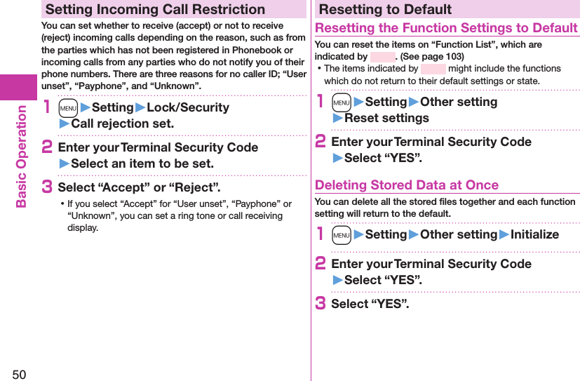 50Basic OperationSetting Incoming Call RestrictionYou can set whether to receive (accept) or not to receive (reject) incoming calls depending on the reason, such as from the parties which has not been registered in Phonebook or incoming calls from any parties who do not notify you of their phone numbers. There are three reasons for no caller ID; “User unset”, “Payphone”, and “Unknown”.1m󱚤Setting󱚤Lock/Security󱚤Call rejection set.2Enter your Terminal Security Code 󱚤Select an item to be set.3Select “Accept” or “Reject”. ⿠If you select “Accept” for “User unset”, “Payphone” or “Unknown”, you can set a ring tone or call receiving display.Resetting to DefaultResetting the Function Settings to DefaultYou can reset the items on “Function List”, which are indicated by  . (See page 103) ⿠The items indicated by   might include the functions which do not return to their default settings or state.1m󱚤Setting󱚤Other setting󱚤Reset settings2Enter your Terminal Security Code 󱚤Select “YES”.Deleting Stored Data at OnceYou can delete all the stored ﬁles together and each function setting will return to the default.1m󱚤Setting󱚤Other setting󱚤Initialize2Enter your Terminal Security Code 󱚤Select “YES”.3Select “YES”.