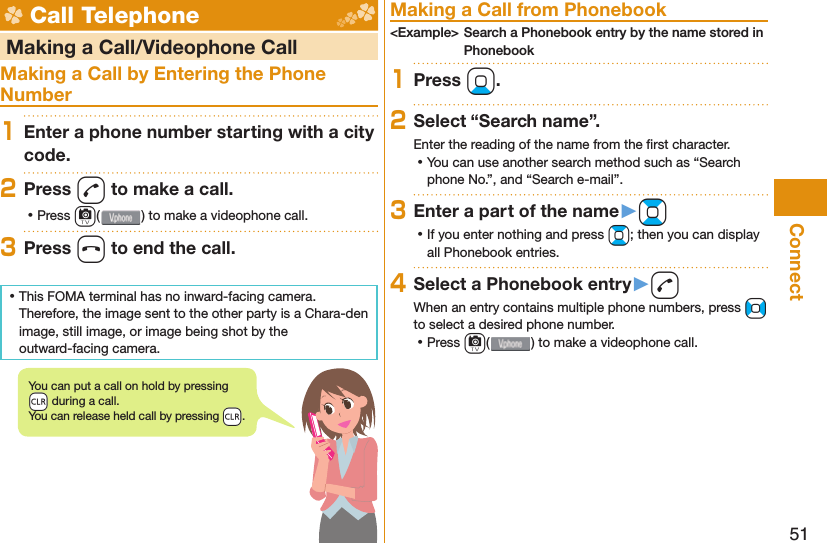 51Connect Call Telephone   Making a Call/Videophone CallMaking a Call by Entering the Phone Number1Enter a phone number starting with a city code.2Press d to make a call. ⿠Press c( ) to make a videophone call.3Press h to end the call. ⿠This FOMA terminal has no inward-facing camera. Therefore, the image sent to the other party is a Chara-den image, still image, or image being shot by the outward-facing camera. Making a Call from Phonebook&lt;Example&gt; Search a Phonebook entry by the name stored in Phonebook1Press Xo.2Select “Search name”.Enter the reading of the name from the ﬁ rst character. ⿠You can use another search method such as “Search phone No.”, and “Search e-mail”.3Enter a part of the name󱚤Bo ⿠If you enter nothing and press Bo; then you can display all Phonebook entries.4Select a Phonebook entry󱚤dWhen an entry contains multiple phone numbers, press No to select a desired phone number. ⿠Press c() to make a videophone call.You can put a call on  hold by pressing -r during a call.You can release held call by pressing -r.